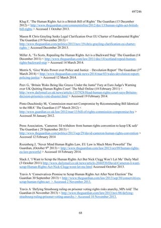 497246
68
Klug F, ‘The Human Rights Act is a British Bill of Rights’ The Guardian (13 December
2012) < http://www.theguardian.com/commentisfree/2012/dec/13/human-rights-act-british-
bill-rights > Accessed 1 October 2013.
Mason R Chris Grayling Seeks Legal Clarification Over EU Charter of Fundamental Rights’
The Guardian (19 November 2013) <
http://www.theguardian.com/politics/2013/nov/19/chris-grayling-clarification-eu-charter-
rights > Accessed December 20 2013.
Miller A, ‘To Scots, Repealing the Human Rights Act is a Backward Step’ The Guardian (14
December 2011) < http://www.theguardian.com/law/2011/dec/14/scotland-repeal-human-
rights-backward-step > Accessed 14 March 2014.
Morris S, ‘Give Wales Power over Police and Justice – Devolution Report’ The Guardian (3rd
March 2014) < http://www.theguardian.com/uk-news/2014/mar/03/wales-devolution-report-
policing-justice > Accessed 12 March 2014.
Peev G, ‘Britain 'Risks Being like Greece Under the Junta!' Fury at Euro Judge's Warning
over UK Quitting Human Rights Court’ The Mail Online (18 February 2011) <
http://www.dailymail.co.uk/news/article-1357928/Head-human-rights-court-says-Britains-
decision-prisoners-vote-disaster.html > Accessed 19 February 2014.
Pinto-Duschinsky M, ‘Commission must not Compromise by Recommending Bill Identical
to the HRA’ The Guardian (13th
March 2012) <
http://www.guardian.co.uk/law/2012/mar/13/bill-of-rights-commission-compromise-hra >
Accessed 30 January 2012.
Press Association, ‘Cameron: I'd withdraw from human rights convention to keep UK safe'
The Guardian ( 29 September 2013) <
http://www.theguardian.com/politics/2013/sep/29/david-cameron-human-rights-convention >
Accessed 12 February 2014
Rozenberg J, ‘Never Mind Human Rights Law, EU Law is Much More Powerful’ The
Guardian, (October 9th
2013) < http://www.theguardian.com/law/2013/oct/09/human-rights-
eu-law-powerful > Accessed 10 February 2014.
Slack J, ‘I Want to Scrap the Human Rights Act But Nick Clegg Won’t Let Me’ Daily Mail
(3 October 2011) http://www.dailymail.co.uk/news/article-2044530/David-Cameron-I-want-
scrap-Human-Rights-Act-Nick-Clegg-wont-let-me.html Accessed October 2013.
Travis A ‘Conservatives Promise to Scrap Human Rights Act After Next Election’ The
Guardian 30 September 2013) < http://www.theguardian.com/law/2013/sep/30/conservitives-
scrap-human-rights-act > Accessed 2 November 2013.
Travis A ‘Defying Strasbourg ruling on prisoner voting rights risks anarchy, MPs told’ The
Guardian (6 November 2013) < http://www.theguardian.com/law/2013/nov/06/defying-
strasbourg-ruling-prisoner-voting-anarchy.> Accessed 10 November 2013.
 