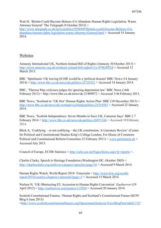 497246
69
Watt H, ‘Britain Could Become Belarus if it Abandons Human Rights Legislation, Warns
Attorney General’ The Telegraph (9 October 2012) <
http://www.telegraph.co.uk/news/politics/9596949/Britain-could-become-Belarus-if-it-
abandons-human-rights-legislation-warns-Attorney-General.html > Accessed 18 January
2014.
Websites
Amnesty International UK, Northern Ireland Bill of Rights (Amnesty 30 October 2013) <
http://www.amnesty.org.uk/northern-ireland-bill-rights#.Ux-979GPPX4 > Accessed 12
March 2013.
BBC ‘Spielmann: UK leaving ECHR would be a 'political disaster' BBC News (14 January
2014) < http://www.bbc.co.uk/news/uk-politics-25729321 > Accessed 14 January 2014.
BBC, ‘Theresa May criticises judges for ignoring deportation law’ BBC News (16th
February 2013) < http://www.bbc.co.uk/news/uk-21489072 > Accessed 11th February 2013.
BBC News, ‘Scotland in ‘UK first’ Human Rights Action Plan’ BBC (10 December 2013) <
http://www.bbc.co.uk/news/uk-scotland-scotland-politics-25319265 > Accessed 22 January
2014.
BBC News, ‘Scottish Independence: Seven Months to Save UK, Cameron Says’ BBC ( 7
February 2014 < http://www.bbc.co.uk/news/uk-politics-26071166 > Accessed 10 February
2014.
Blick A, ‘Codifying – or not codifying – the UK constitution: A Literature Review’ (Centre
for Political and Constitutional Studies King’s College London, For House of Commons
Political and Constitutional Reform Committee 23 February 2011) < www.parliament.uk >
Accessed July 2013.
Council of Europe, ECHR Statistics < http://echr.coe.int/Pages/home.aspx?p=reports >.
Charles Clarke, Speech to Heritage Foundation (Washington DC, October 2005) <
http://charlesclarke.org/archives/category/speeches/page/10 > Accessed 9 March 2014.
Human Rights Watch, World Report 2014: Venezuela < http://www.hrw.org/world-
report/2014/country-chapters/venezuela?page=3 > Accessed 15 March 2014.
Nielsen N, ‘UK Obstructing EU Accession to Human Rights Convention’ Euobserver (19
April 2012) < http://euobserver.com/justice/115954 > Accessed 20 January 2014.
Scottish Constitutional Futures, ‘Human Rights and Scotland’s Constitutional Future (SCFF
Blog 6 June 2013)
<http://www.scottishconstitutionalfutures.org/OpinionandAnalysis/ViewBlogPost/tabid/1767
 