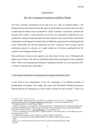 497246
3
CHAPTER 2
The UK’s Changing Constitution and Bills of Rights
The UK’s unwritten constitution can be said to be in a state of constant change.11
The
fundamental laws that determine how this state is, and should be governed are drawn not from
a single legal document, but an accumulative variety of statutes, conventions, common law
decisions and Treaties. A more accurate term for the UK constitution would thus be a un-
codified one, making it unique amongst most other countries. The reason for this is that written
constitutions do not happen by accident, they are deliberate, spawning from a defining political
event.12
Historically, the UK has lacked such an event,13
instead as Laws LJ states, the UK
constitution cannot be a creature of a single moment as it has been conditioned over the
centuries by the changing common law.14
This constitution is however not supreme over other forms of law. Acts of Parliament (the
highest source of law in the UK) are all afforded equal status, forming part of the constitution
itself.15
There is no constitutional hierarchy of importance between Acts, leaving aside obiter
in Thoburn16
and the effect of the HRA.17
2.1 Its Underlying Principles: Parliamentary Sovereignty & the Rule of Law
At the heart of any interpretation of the UK constitution is its defining principle of
parliamentary sovereignty.18
Put simply, this means that Westminster Parliament possesses
ultimate supreme law making power. It can ‘make or unmake any law it wishes’.19
There is no
11
Stephen Sedley, ‘Beware Kite Flyers’ (London review of books, Vol. 35, No.17, 12 September 2013) <
http://www.lrb.co.uk/v35/n17/stephen-sedley/beware-kite-flyers > Accessed 11 September 2013.
12
A Tomkins, Public Law, (OUP Oxford 2003) 7.
13
A Blick, ‘Codifying – or not codifying – the UK constitution: A Literature Review’ (Centre for Political and
Constitutional Studies King’s College London, For House of Commons Political and Constitutional Reform
Committee 23 February 2011) < www.parliament.uk > Accessed July 2013.
14
Laws LJ, ‘Common Law and State Power’ (Hamlyn Lectures 27 November 2013) < www.Judiciary.gov.uk >
Accessed January 2 2014.
15
L Webley & H Samuels, Complete Public Law, (OUP Oxford 2nd
edn, 2012).
16
Thoburn v Sunderland City Council [2002] EWHC 195, [2002] 4 All ER 156 (LJ Laws).
17
HRA.
18
Dicey, A.V. An Introduction to the Study of the Law of the Constitution (10th edn, 1959).
19
ibid 38.
 