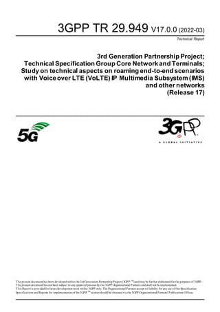 3GPP TR 29.949 V17.0.0 (2022-03)
Technical Report
3rd Generation Partnership Project;
Technical Specification Group Core Networkand Terminals;
Study on technical aspects on roaming end-to-end scenarios
with Voiceover LTE (VoLTE) IP Multimedia Subsystem (IMS)
and other networks
(Release 17)
The present document has been developedwithinthe 3rdGeneration PartnershipProject (3GPP TM
)andmaybe further elaboratedfor the purposes of 3GPP.
The present document has not been subject to any approval process by the 3GPP Organizational Partners andshall not be implemented.
This Report is providedforfuturedevelopment work within 3GPP only. The Organizational Partners accept no liability for anyuse of this Specification.
Specifications andReports for implementationof the3GPP TM
systemshouldbe obtainedvia the 3GPP Organizational Partners' Publications Offices.
 