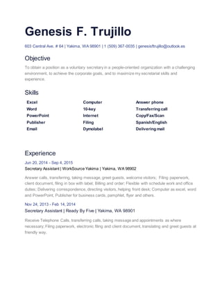 Genesis F. Trujillo
603 Central Ave. # 64 | Yakima, WA 98901 | 1 (509) 367-0035 | genesisftrujillo@outlook.es
Objective
To obtain a position as a voluntary secretary in a people-oriented organization with a challenging
environment, to achieve the corporate goals, and to maximize my secretarial skills and
experience.
Skills
Excel
Word
PowerPoint
Publisher
Email
Computer
10-key
Internet
Filing
Dymolabel
Answer phone
Transferring call
Copy/Fax/Scan
Spanish/English
Delivering mail
Experience
Jun 20, 2014 - Sep 4, 2015
Secretary Assistant | WorkSource Yakima | Yakima, WA 98902
Answer calls, transferring, taking message, greet guests, welcome visitors; Filing paperwork,
client document, filing in box with label; Billing and order; Flexible with schedule work and office
duties; Delivering correspondence, directing visitors, helping front desk; Computer as excel, word
and PowerPoint, Publisher for business cards, pamphlet, flyer and others.
Nov 24, 2013 - Feb 14, 2014
Secretary Assistant | Ready By Five | Yakima, WA 98901
Receive Telephone Calls, transferring calls, taking message and appointments as where
necessary; Filing paperwork, electronic filing and client document, translating and greet guests at
friendly way.
 