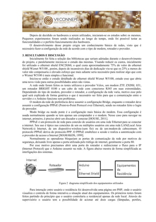 Depois de decidido os hardwares a serem utilizados, iniciaram-se os estudos sobre os mesmos.
Pequenos experimentos foram sendo realizados ao longo do tempo, onde foi possível testar as
funcionalidades e o perfeito funcionamento dos hardwares.
O desenvolvimento desse projeto exigiu um conhecimento básico de redes, visto que é
necessário fazer a configuração da rede de acordo com o tipo de modem, roteador e provedor.
3. RESULTADOS E DISCUSSÃO
Inicialmente foi feita a seleção das bibliotecas que seriam adotadas durante o desenvolvimento
do projeto, e paralelamente iniciou-se o estudo das mesmas. Visando reduzir os custos, inicialmente
foi utilizado o ethernet shield ENC28J60, o qual custa aproximadamente 75% do valor do ethernet
shield Wiznet W5100 , porém, depois de incansáveis dias de dedicação viu-se que os 25% a menos do
valor não compensaria o elevado esforço que mais adiante seria necessário para realizar algo que com
o Wiznet W5100 é mais simples e funcional.
Iniciou-se então o estudo detalhado do ethernet shield Wiznet W5100, estudo esse que abriu
uma nova visão para outras possibilidades antes não vistas.
A rede onde foram feitos os testes utilizava o provedor Velox, um modem ZTE ZXDSL 831,
um roteador BRIGHT 0100 e um cabo de rede com conectores RJ45 em suas extremidades.
Dependendo do tipo de modem, provedor e roteador, a configuração da rede varia, motivo esse pelo
qual será explicado de forma genérica o que é necessário ser feito para que a comunicação entre o
servidor e o Arduino funcione sem problemas.
O modem da rede de preferência deve assumir a configuração Bridge, enquanto o roteador deve
assumir a configuração PPPoE (Point-to-Point Protocol over Ethernet), sendo no roteador feito o login
do provedor.
Modo bridge ou modo ponte é a configuração mais básica do modem. Essa configuração é
usada normalmente quando se tem apenas um computador e o modem. Nesse caso para navegar na
internet, primeiro, é preciso abrir um discador e conectar [HOUSE, 2011].
PPPoE é um protocolo de rede para conexão de usuários em uma rede Ethernet para se conectar
a internet. Seu uso é típico nas conexões de um ou múltiplos usuários em uma rede LAN(Local Area
Network) à Internet, de um dispositivo wireless (sem fio) ou de um modem de cabocomum. O
protocolo PPPoE deriva do protocolo PPP. O PPPoE estabelece a sessão e realiza a autenticação com
o provedor de acesso a Internet [MAMAKOS, 1999].
Normalmente as operadoras bloqueiam as portas de comunicação da rede por motivos de
segurança, deixando livre apenas a porta utilizada pelo tráfego de internet, geralmente a porta 80.
Por esse motivo precisamos abrir uma porta do roteador e redirecionar o fluxo para o IP
(Internet Protocol) que o Arduino assumir na rede. A figura abaixo mostra de forma simplificada as
interligações dos sistemas.
Figura 2 diagrama simplificado dos equipamentos utilizados
Para interação entre usuário e residência foi desenvolvida uma página em PHP, onde o usuário
visualiza e controla de forma interativa a situação atual dos equipamentos. Os primeiros testes foram
feitos partindo do princípio que o usuário controlaria a residencial apenas da rede local. Através do
supervisório o usuário tem a possibilidade de acionar até doze cargas (lâmpadas, portões,
 