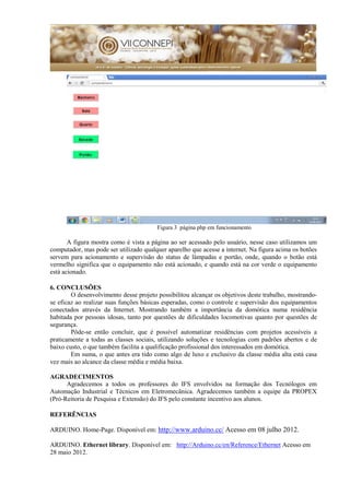 Figura 3 página php em funcionamento
A figura mostra como é vista a página ao ser acessado pelo usuário, nesse caso utilizamos um
computador, mas pode ser utilizado qualquer aparelho que acesse a internet. Na figura acima os botões
servem para acionamento e supervisão do status de lâmpadas e portão, onde, quando o botão está
vermelho significa que o equipamento não está acionado, e quando está na cor verde o equipamento
está acionado.
6. CONCLUSÕES
O desenvolvimento desse projeto possibilitou alcançar os objetivos deste trabalho, mostrando-
se eficaz ao realizar suas funções básicas esperadas, como o controle e supervisão dos equipamentos
conectados através da Internet. Mostrando também a importância da domótica numa residência
habitada por pessoas idosas, tanto por questões de dificuldades locomotivas quanto por questões de
segurança.
Pôde-se então concluir, que é possível automatizar residências com projetos acessíveis a
praticamente a todas as classes sociais, utilizando soluções e tecnologias com padrões abertos e de
baixo custo, o que também facilita a qualificação profissional dos interessados em domótica.
Em suma, o que antes era tido como algo de luxo e exclusivo da classe média alta está casa
vez mais ao alcance da classe média e média baixa.
AGRADECIMENTOS
Agradecemos a todos os professores do IFS envolvidos na formação dos Tecnólogos em
Automação Industrial e Técnicos em Eletromecânica. Agradecemos também a equipe da PROPEX
(Pró-Reitoria de Pesquisa e Extensão) do IFS pelo constante incentivo aos alunos.
REFERÊNCIAS
ARDUINO. Home-Page. Disponível em: http://www.arduino.cc/ Acesso em 08 julho 2012.
ARDUINO. Ethernet library. Disponível em: http://Arduino.cc/en/Reference/Ethernet Acesso em
28 maio 2012.
 