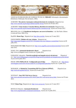 ASSOCIAÇÃO BRASILEIRA DE NORMAS TÉCNICAS. NBR 6023: Informação e documentação:
Referências: Elaboração. Rio de Janeiro, 2002a.
AURESIDE. Mercado de Automação residencial dá sinais de crescimento. Disponível em:
http://www.aureside.org.br/artigos/default.asp?file=all.asp Acesso em 28 maio 2012.
AURESIDE. Temas técnicos: Conceitos Básicos, Benefícios da automação. Disponível em:
http://www.aureside.org.br/temastec/default.asp?file=concbasicos.asp Acesso em 28 maio 2012.
BOLZANI, Caio A. M. Residências Inteligentes: um curso de Domótica. 1.ed. São Paulo: Editora
Livraria da Física, 2004.332 p.
DynDNS. Home-Page. Disponível em: http://dyn.com/dns/ Acesso em 31 maio 2012.
ENGECOMPER. Módulo relé com Arduino. Disponível em:
http://engcomper.blogspot.com.br/2011/10/modulo-rele-com-Arduino-e-scratch.html Acesso em 08
julho 2012.
DESCONHECIDO. Relé. Disponível em: http://www.angelfire.com/on/eletron/rele.html Acesso em30
maio 2012.
FILHO, J.B.S. Automação Residencial e Rural. Disponível em:
http://www.ar.ifslagarto.com.br Acesso em 15 junho 2012.
GARAGEM, Laboratório. Tutorial acendendo um lampada através da internet. Disponível
em: http://www.labdegaragem.com/profiles/blogs/tutorial-acendendo-um-lampada-atraves-da-internet
Acesso em 02 junho 2012.
HOUSE. ZTE ZXDSL 831 II - Configurando para bridge. Disponível em: http://house-
info.blogspot.com.br/2011/02/zte-zxdsl-831-ii-configurando-para.html Acesso em 17 junho 2012.
MAMAKOS. A Method for Transmitting PPP Over Ethernet (PPPoE). Disponível em:
http://tools.ietf.org/html/rfc2516 Acesso em 29 maio 2012.
NETCRAFT. June 2011 Web Server Survey. Disponível em:
http://news.netcraft.com/archives/2011/06/07/june-2011-web-server-survey.html Acesso em 29 maio
2012.
NO-IP. Home-Page. Disponível em: http://www.no-ip.com/ Acesso em 31 maio 2012.
ROVELLO, Maurício. Automação Residencial. Disponível em:
http://www.engenheirando.com/projetos/automacao/ Acesso em 15 junho 2012.
 