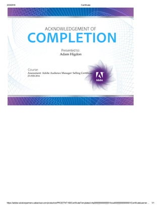 2/23/2016 Certificate
https://adobe­solutionpartners.sabacloud.com/production/PRODTNT100/CertificateTemplates/crttp000000000000001/local000000000000001/CertificateLearner… 1/1
Adam Higdon
Assessment: Adobe Audience Manager: Selling Certificate
23­FEB­2016
 