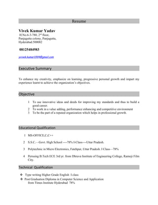 Resume
Vivek Kumar Yadav
H.No.6-3-780, 2nd
floor,
Panjagutta colony, Panjagutta,
Hyderabad.500082
08125484983
yvivek.kumar1994@gmail.com
Executive Summary
To enhance my creativity, emphasize on learning, progressive personal growth and impart my
experience learnt to achieve the organization’s objectives.
Objective
1 To use innovative ideas and deeds for improving my standards and thus to build a
good career.
2 To work in a value adding, performance enhancing and competitive environment
3 To be the part of a reputed organization which helps in professional growth.
Educational Qualification
1 MS-OFFICE,C,C++
2 S.S.C.—Govt. High School ----78% I-Class----Uttar Pradesh.
3 Polytechnic in Micro Electronics, Fatehpur, Uttar Pradesh. I Class—78%
4 Persuing B.Tech ECE 3rd yr. from Dhruva Institute of Engineering College, Ramoji Film
City.
Technical Qualification
 Type writing Higher Grade English I class
Post Graduation Diploma in Computer Science and Application
from Times Institute Hyderabad 78%
 