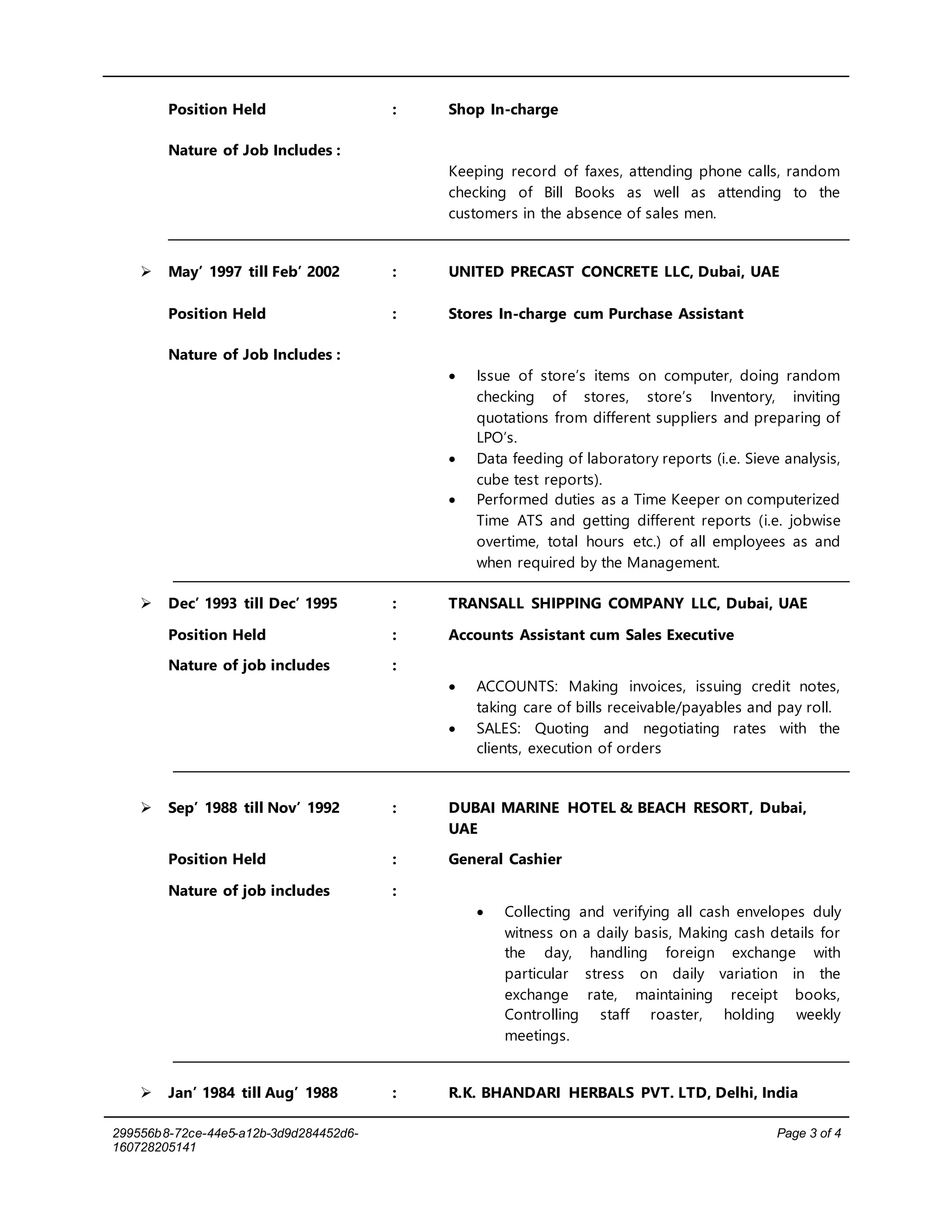 299556b8-72ce-44e5-a12b-3d9d284452d6-
160728205141
Page 3 of 4
Position Held : Shop In-charge
Nature of Job Includes :
Keeping record of faxes, attending phone calls, random
checking of Bill Books as well as attending to the
customers in the absence of sales men.
 May’ 1997 till Feb’ 2002 : UNITED PRECAST CONCRETE LLC, Dubai, UAE
Position Held : Stores In-charge cum Purchase Assistant
Nature of Job Includes :
 Issue of store’s items on computer, doing random
checking of stores, store’s Inventory, inviting
quotations from different suppliers and preparing of
LPO’s.
 Data feeding of laboratory reports (i.e. Sieve analysis,
cube test reports).
 Performed duties as a Time Keeper on computerized
Time ATS and getting different reports (i.e. jobwise
overtime, total hours etc.) of all employees as and
when required by the Management.
 Dec’ 1993 till Dec’ 1995 : TRANSALL SHIPPING COMPANY LLC, Dubai, UAE
Position Held : Accounts Assistant cum Sales Executive
Nature of job includes :
 ACCOUNTS: Making invoices, issuing credit notes,
taking care of bills receivable/payables and pay roll.
 SALES: Quoting and negotiating rates with the
clients, execution of orders
 Sep’ 1988 till Nov’ 1992 : DUBAI MARINE HOTEL & BEACH RESORT, Dubai,
UAE
Position Held : General Cashier
Nature of job includes :
 Collecting and verifying all cash envelopes duly
witness on a daily basis, Making cash details for
the day, handling foreign exchange with
particular stress on daily variation in the
exchange rate, maintaining receipt books,
Controlling staff roaster, holding weekly
meetings.
 Jan’ 1984 till Aug’ 1988 : R.K. BHANDARI HERBALS PVT. LTD, Delhi, India
 