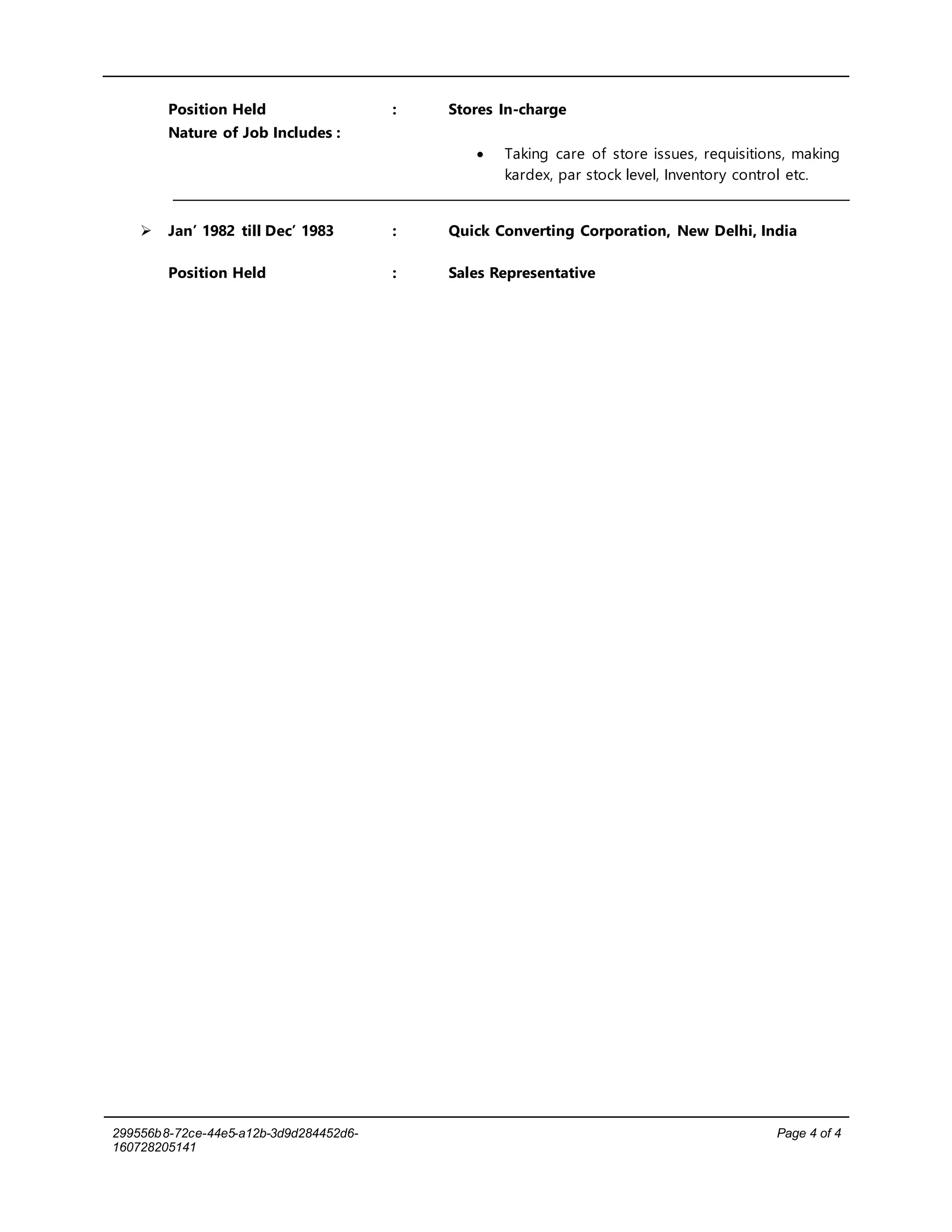 299556b8-72ce-44e5-a12b-3d9d284452d6-
160728205141
Page 4 of 4
Position Held : Stores In-charge
Nature of Job Includes :
 Taking care of store issues, requisitions, making
kardex, par stock level, Inventory control etc.
 Jan’ 1982 till Dec’ 1983 : Quick Converting Corporation, New Delhi, India
Position Held : Sales Representative
 