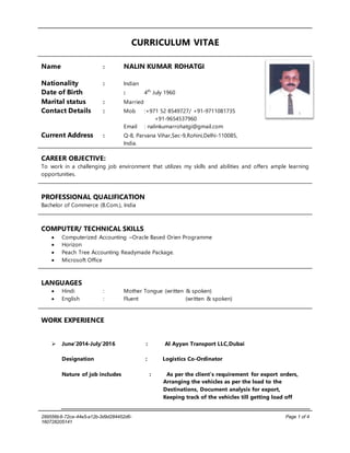 299556b8-72ce-44e5-a12b-3d9d284452d6-
160728205141
Page 1 of 4
CURRICULUM VITAE
Name : NALIN KUMAR ROHATGI
Nationality : Indian
Date of Birth : 4th
July 1960
Marital status : Married
Contact Details : Mob :+971 52 8549727/ +91-9711081735
+91-9654537960
Email : nalinkumarrohatgi@gmail.com
Current Address : Q-8, Parvana Vihar,Sec-9,Rohini,Delhi-110085,
India.
CAREER OBJECTIVE:
To work in a challenging job environment that utilizes my skills and abilities and offers ample learning
opportunities.
PROFESSIONAL QUALIFICATION
Bachelor of Commerce (B.Com.), India
COMPUTER/ TECHNICAL SKILLS
 Computerized Accounting –Oracle Based Orien Programme
 Horizon
 Peach Tree Accounting Readymade Package.
 Microsoft Office
LANGUAGES
 Hindi : Mother Tongue (written & spoken)
 English : Fluent (written & spoken)
WORK EXPERIENCE
 June’2014-July’2016 : Al Ayyan Transport LLC,Dubai
Designation : Logistics Co-Ordinator
Nature of job includes : As per the client’s requirement for export orders,
Arranging the vehicles as per the load to the
Destinations, Document analysis for export,
Keeping track of the vehicles till getting load off
 