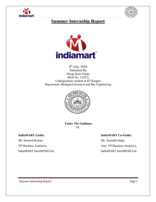 Summer Internship Report Page 1
Summer Internship Report
s
8th
July, 2016
Submitted By
Durga Kant Gupta
(Roll No. 13267)
Undergraduate student at IIT Kanpur
Department: Biological Sciences and Bio Engineering
Under The Guidance
Of
IndiaMART Guide: IndiaMART Co-Guide:
Mr. Somesh Kumar, Mr. Anirudh Singh,
VP Business Analytics, Asst. VP Business Analytics,
IndiaMART InterMESH Ltd. IndiaMART InterMESH Ltd.
 