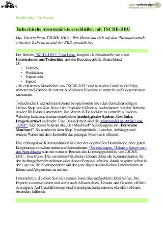 TSCHE-DEU / Tom Hesse
Tschechische Absatzmärkte erschließen mit TSCHE-DEU
Das Unternehmen TSCHE-DEU / Tom Hesse hat sich auf den Warenaustausch
zwischen Tschechien und der BRD spezialisiert
Der Betrieb TSCHE-DEU / Tom Hesse fungiert als Schnittstelle zwischen
Unternehmen aus Tschechien und der Bundesrepublik Deutschland.
Ob
• Vertrieb,
• Produktion,
• Export oder
• Import
- die erfahrenen Mitarbeiter von TSCHE-DEU sind in beiden Ländern vielfältig
vernetzt und können die unterschiedlichsten Kontakte vermitteln und Kooperationen
realisieren.
Tschechische Unternehmen können beispielsweise über den deutschsprachigen
Online-Shop von Tom Hesse ihre Produkte feilbieten. Andersherum werden Betriebe
aus der BRD dabei unterstützt, ihre Waren in Tschechien zu vertreiben. In dem
Webshop finden sich unterschiedlichste landestypische Speisen, Getränke,
Drogerieartikel und mehr. Eine Besonderheit sind die Merchandising-Artikel von
„Krtek“, hier besser bekannt als „Der Maulwurf“ beziehungsweise „Der kleine
Maulwurf“. So werden in dem Shop Fruchtgetränke, Lutscher, Anhänger und
weitere Waren mit dem Konterfei des putzigen Maulwurfs offeriert.
Eine reibungslose Kommunikation ist einer der essentiellen Bestandteile einer guten
Kooperation zwischen mehreren Unternehmen. Übersetzungen, Dolmetscherservices
und Sprachkurse sind ein weiterer Bereich des Leistungsportfolios von TSCHE-
DEU / Tom Hesse. Die versierten Mitarbeiter können dabei die Kommunikation für
den Auftraggeber übernehmen oder dessen Personal schulen, damit es später selbst in
der Lage ist, die Korrespondenz mit den jeweiligen ausländischen Unternehmen zu
führen und Absprachen zu treffen.
Unternehmer, die diese Services nutzen, kann dies maßgeblich dabei helfen, ihre
Exporte zu intensivieren und somit auch Absatzzahlen, Umsatz und Gewinn, effektiv
zu steigern. Auf Geschäftsreisen sind Fremdsprachenkenntnisse ebenfalls oftmals
besonders hilfreich.
 