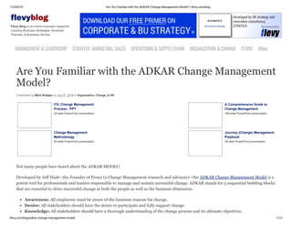 11/2/2019 Are You Familiar with the ADKAR Change Management Model? | flevy.com/blog
flevy.com/blog/adkar-change-management-model/ 1/13
evyblog
Flevy Blog is an online business magazine
covering Business Strategies, Business
Theories, & Business Stories.
MANAGEMENT &LEADERSHIP STRATEGY,MARKETING,SALES OPERATIONS&SUPPLYCHAIN ORGANIZATION&CHANGE IT/MIS Other
Are You Familiar with the ADKAR Change Management
Model?
Contributed by Mark Bridges on July 27, 2018 in Organization, Change, & HR
ITIL Change Management
Process - PPT
32-slide PowerPoint presentation
A Comprehensive Guide to
Change Management
199-slide PowerPoint presentation
Change Management
Methodology
64-slide PowerPoint presentation
Journey (Change) Management
Playbook
39-slide PowerPoint presentation
Not many people have heard about the ADKAR MODEL!
Developed by Jeff Hiatt—the Founder of Prosci (a Change Management research and advisory)—the ADKAR Change Management Model is a
potent tool for professionals and leaders responsible to manage and sustain successful change. ADKAR stands for 5 sequential building blocks
that are essential to drive successful change at both the people as well as the business dimension:
Awareness: All employees must be aware of the business reasons for change.
Desire: All stakeholders should have the desire to participate and fully support change.
Knowledge: All stakeholders should have a thorough understanding of the change process and its ultimate objectives.
 
