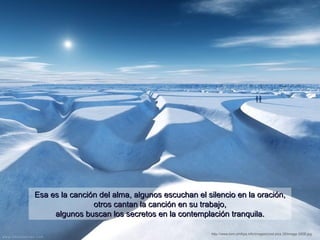 Esa es la canción del alma, algunos escuchan el silencio en la oración,
                otros cantan la canción en su trabajo,
     algunos buscan los secretos en la contemplación tranquila.

                                                 http://www.tom-phillips.info/images/cool.pics.35/image.3508.jpg
 