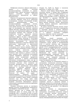 29960
2
Изобретение относится к области нефтехимии, а
именно, к способам получения
кислородсодержащих соединений из пропан-
бутановой смеси. Целью настоящего изобретения
является получение ценных продуктов
нефтехимического производства из пропан-
бутановой смеси.
Известно, что парциальное окисление природных
и попутных нефтяных газов (C1-C4 предельные
углеводороды), основной составляющей которых
является пропан-бутановая смесь, в
кислородсодержащие соединения (кетоны,
альдегиды, кислоты) является актуальным как с
точки зрения экологии, так и экономики. Так, как в
мире на сегодняшний день ежегодно сжигается
порядка 100 млрд. кубометров попутных нефтяных
газов, при этом загрязняющие выбросы в атмосферу
исчисляются тысячами тонн. Сжигание за счет
потребления кислорода, выделения диоксида
углерода и тепла способствует усилению
парникового эффекта. В связи с нерациональным
использованием такого богатства и отсутствием
промышленных способов переработки, углубленное
развитие исследований по окислительной
переработке природных и попутных нефтяных газов
представляет теоретический и практический
интерес. Известно, что C1-C4 предельные
углеводороды могут явиться дешевым сырьем для
получения ценных соединений: кетонов, альдегидов,
кислот, спиртов, синтез-газа, олефинов,
производство которых отсутствует в Казахстане.
Стоимость таких веществ в десятки и сотни раз
выше исходных газов. Углубленное исследование
глубокой переработки природных и попутных
нефтяных газов соответствует приоритетам
развития Казахстана в области использования
собственного углеводородного сырья, так как по
мере увеличения добычи "черного золота" проблема
утилизации попутных газов становится все
актуальнее. Неудивительно, что развитые страны
делают ставку на рациональное использование
природных и попутных нефтяных газов и
некоторые, например Норвегия, добились
практически 100% их утилизации. В связи с
внесением изменений в Законы Республики
Казахстан «О нефти», «О недрах и
недропользовании», принятием Концепции
экологической безопасности Республики Казахстан,
актуальной становится задача полной утилизации
попутного газа. Этот вопрос имеет также
международный аспект, так как Казахстан является
активным участником общемирового процесса
стабилизации и уменьшения количества парниковых
газов в атмосферу.
Основное количество ацетона до настоящего
времени получали дегидрированием изопропанола:
СН3СНОНСН3→СН3СОСН3+Н2-66,8 кДж/моль.
Процесс протекает как в газовой фазе (при
температуре 325°С на оксиде цинка или при
температуре 500°С и давлении 303 кПа на медном
катализаторе), так и в жидкой фазе при температуре
150°С в среде высокотемпературного растворителя
(Андреас Ф., Гребе К. Химия и технология
пропилена. Л.: Химия, 1973. с.368).
Известен способ фирмы Wacker-Hoechst, ФРГ,
получения ацетона в жидкой фазе (Справочник
нефтехимика. Т. 2 / Под ред. Огородникова С.К. Л.:
Химия, 1978. с.592), в котором пропилен под
действием раствора PdCl2 и СuСl2 в соляной кислоте
при 90-120°С и давлении 900-1200 кПа
превращается в ацетон. При этом восстановленный
катализатор подвергается окислению воздухом.
Выход ацетона составляет 92-94%. Недостатком
способа является применение дорогостоящего
палладиевого катализатора.
Из других методов получения ацетона следует
отметить: 1) ферментное окисление углеводородов,
2) выделение ацетона в качестве побочного
продукта при кумольном методе получения фенола,
3) в процессе получения глицерина
(пропилен→акролеин→ацетон→аллиловый
спирт→глицерин), 4) при переработке уксусной
кислоты.
Известен способ получения С3-
кислородсодержащих соединений взаимодействием
пропилена с водой в присутствии катализатора,
содержащего родий, иридий и активированный
уголь в качестве носителя, при следующем
соотношении компонентов, мас.%: родий - 0,3-4,1;
иридий - 0,9-4,7; активированный уголь - остальное.
Выход ацетона на 5%Rh-Ir (0,3:4,7)/С катализаторе
составляет 72,3% при 400°С и давлении 11,0 атм.
Конверсия пропилена - 15,0%. (Закумбаева Г.Д.,
Шаповалова Л.Б. Способ получения С3-
кислородсодержащих соединений. Патент РК
№8272 от 28.05.1988г). Недостатками способа
является низкая конверсия пропилена и
использование дорогостоящего катализатора на
основе благородных металлов.
Одним из близких по технической сущности и
достигаемому техническому результату является
способ получения ацетона, используемый в США
(Азингер Ф. Химия и технология парафиновых
углеводородов. М.: Гостоптехиздат, 1959. c.624).
Сущность способа состоит в окислении пропана
кислородом при давлении 1-100 атм и температуре
250-373°С (лучше при а) 100 атм и t=250°C и
б) 60 атм и t=252°C). При степени конверсии-100%
образуется смесь соединений: альдегиды C2+-13,5-
13,7%; n-спирты - 15,2-17,5%; изопропиловый
спирт - 6,2-16,0%; ацетон - 7,9-12,5%; кислоты -
18,9-19,0%; СO2 - 20,6-21,4%; СО2 - 7,7-9,9%.
Недостатком способа является незначительное
содержание ацетона в продуктах реакции и
проведение процесса без катализатора, в результате
чего реакция осуществляется при высоком давлении
(от 20 до 100 атм, при давлении 1 атм образуется
лишь 0,5% ацетона).
Наиболее близким к предполагаемому
изобретению по технической сущности и
достигаемому техническому результату является
способ получения ацетона, используемый в
Казахстане (Досумов К., Тунгатарова С.А.,
Кузембай К.К., Масалимова Б.К. Способ получения
ацетона. Инновационный патент РК №21794. Опубл.
 
