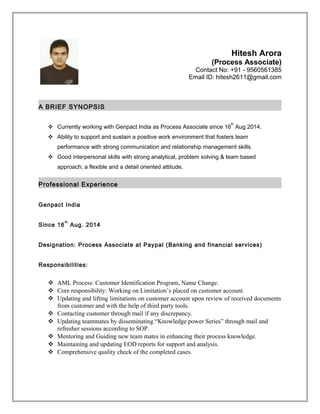 Hitesh Arora
(Process Associate)
Contact No: +91 - 9560561385
Email ID: hitesh2611@gmail.com
A BRIEF SYNOPSIS
 Currently working with Genpact India as Process Associate since 16
th
Aug 2014.
 Ability to support and sustain a positive work environment that fosters team
performance with strong communication and relationship management skills.
 Good interpersonal skills with strong analytical, problem solving & team based
approach; a flexible and a detail oriented attitude.
Professional Experience
Genpact India
Since 16
th
Aug. 2014
Designation: Process Associate at Paypal (Banking and financial services)
Responsibilities:
 AML Process: Customer Identification Program, Name Change.
 Core responsibility: Working on Limitation’s placed on customer account.
 Updating and lifting limitations on customer account upon review of received documents
from customer and with the help of third party tools.
 Contacting customer through mail if any discrepancy.
 Updating teammates by disseminating “Knowledge power Series” through mail and
refresher sessions according to SOP.
 Mentoring and Guiding new team mates in enhancing their process knowledge.
 Maintaining and updating EOD reports for support and analysis.
 Comprehensive quality check of the completed cases.
 