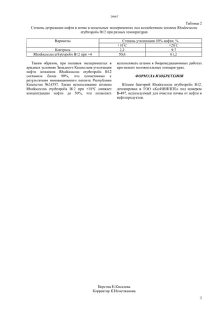 29967
3
Таблица 2
Степень деградации нефти в почве в модельных экспериментах под воздействием штамма Rhodococcus
erythropolis В12 при разных температурах
Степень утилизации 10% нефти, %Варианты
+10°
С +28°
С
Контроль 2,2 9,7
Rhodococcus erhytropolis В12 при +4 50,6 61,2
Таким образом, при полевых экспериментах в
аридных условиях Западного Казахстана утилизация
нефти штаммом Rhodococcus erythropolis В12
составила более 90%, что сопоставимо с
результатами инновационного патента Республики
Казахстан №24557. Также использование штамма
Rhodococcus erythropolis В12 при +10°С снижает
концентрацию нефти до 50%, что позволяет
использовать штамм в биоремедиационных работах
при низких положительных температурах.
ФОРМУЛА ИЗОБРЕТЕНИЯ
Штамм бактерий Rhodococcus erythropolis B12,
депонирован в ТОО «КазНИИППП» под номером
B-497, используемый для очистки почвы от нефти и
нефтепродуктов.
Верстка Н.Киселева
Корректор К.Нгметжанова
 