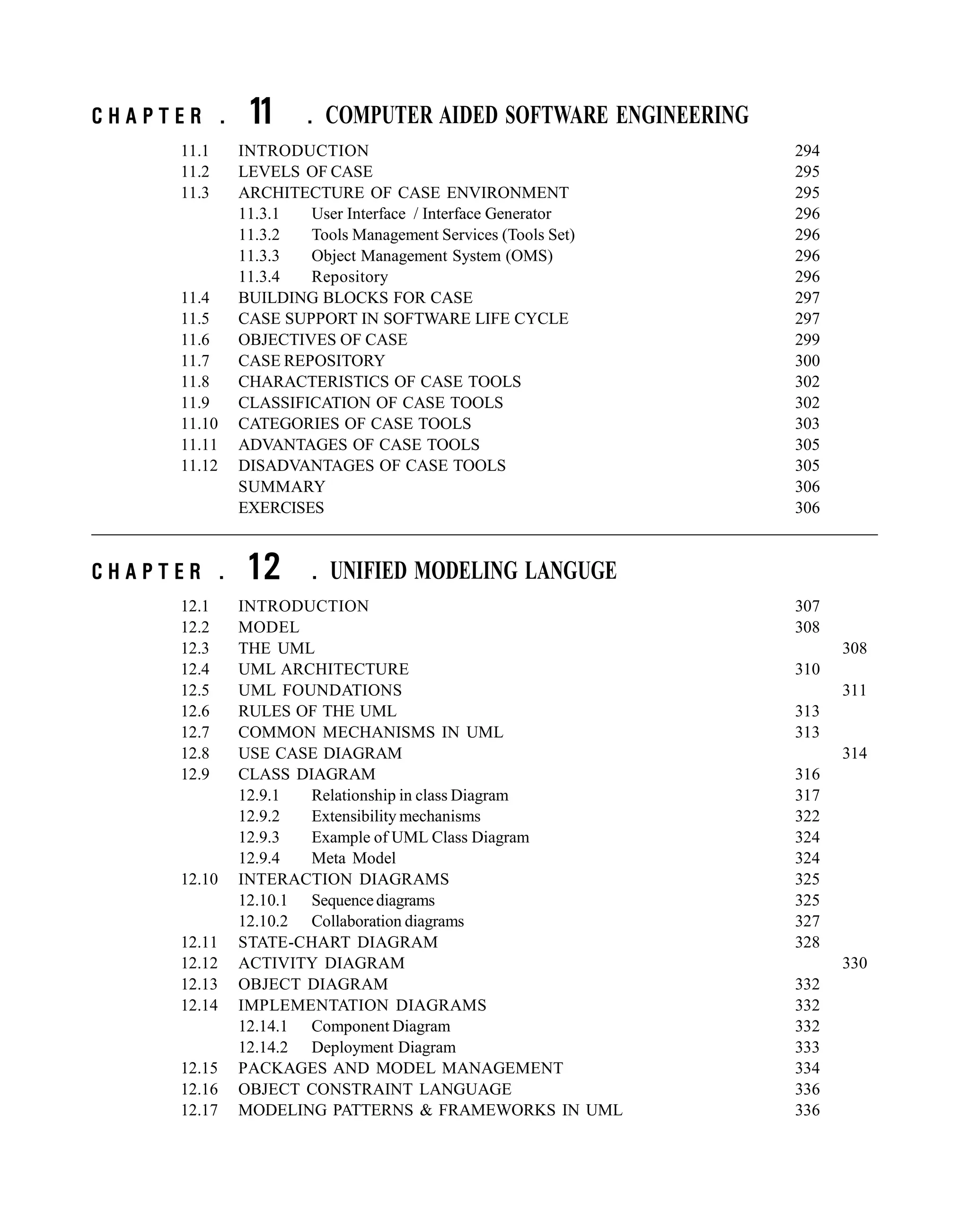 C H A P T E R . 11 . COMPUTER AIDED SOFTWARE ENGINEERING
11.1 INTRODUCTION 294
11.2 LEVELS OF CASE 295
11.3 ARCHITECTURE OF CASE ENVIRONMENT 295
11.3.1 User Interface / Interface Generator 296
11.3.2 Tools Management Services (Tools Set) 296
11.3.3 Object Management System (OMS) 296
11.3.4 Repository 296
11.4 BUILDING BLOCKS FOR CASE 297
11.5 CASE SUPPORT IN SOFTWARE LIFE CYCLE 297
11.6 OBJECTIVES OF CASE 299
11.7 CASE REPOSITORY 300
11.8 CHARACTERISTICS OF CASE TOOLS 302
11.9 CLASSIFICATION OF CASE TOOLS 302
11.10 CATEGORIES OF CASE TOOLS 303
11.11 ADVANTAGES OF CASE TOOLS 305
11.12 DISADVANTAGES OF CASE TOOLS 305
SUMMARY 306
EXERCISES 306
C H A P T E R . 12 . UNIFIED MODELING LANGUGE
12.1 INTRODUCTION 307
12.2 MODEL 308
12.3 THE UML 308
12.4 UML ARCHITECTURE 310
12.5 UML FOUNDATIONS 311
12.6 RULES OF THE UML 313
12.7 COMMON MECHANISMS IN UML 313
12.8 USE CASE DIAGRAM 314
12.9 CLASS DIAGRAM 316
12.9.1 Relationship in class Diagram 317
12.9.2 Extensibility mechanisms 322
12.9.3 Example of UML Class Diagram 324
12.9.4 Meta Model 324
12.10 INTERACTION DIAGRAMS 325
12.10.1 Sequencediagrams 325
12.10.2 Collaboration diagrams 327
12.11 STATE-CHART DIAGRAM 328
12.12 ACTIVITY DIAGRAM 330
12.13 OBJECT DIAGRAM 332
12.14 IMPLEMENTATION DIAGRAMS 332
12.14.1 Component Diagram 332
12.14.2 Deployment Diagram 333
12.15 PACKAGES AND MODEL MANAGEMENT 334
12.16 OBJECT CONSTRAINT LANGUAGE 336
12.17 MODELING PATTERNS & FRAMEWORKS IN UML 336
 