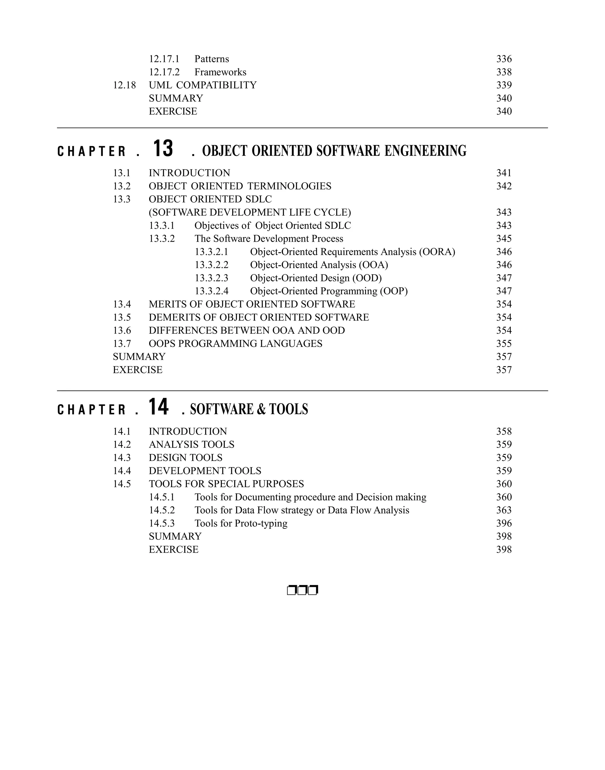 12.17.1 Patterns 336
12.17.2 Frameworks 338
12.18 UML COMPATIBILITY 339
SUMMARY 340
EXERCISE 340
C H A P T E R . 13 . OBJECT ORIENTED SOFTWARE ENGINEERING
13.1 INTRODUCTION 341
13.2 OBJECT ORIENTED TERMINOLOGIES 342
13.3 OBJECT ORIENTED SDLC
(SOFTWARE DEVELOPMENT LIFE CYCLE) 343
13.3.1 Objectives of Object Oriented SDLC 343
13.3.2 The Software Development Process 345
13.3.2.1 Object-Oriented Requirements Analysis (OORA) 346
13.3.2.2 Object-Oriented Analysis (OOA) 346
13.3.2.3 Object-Oriented Design (OOD) 347
13.3.2.4 Object-Oriented Programming (OOP) 347
13.4 MERITS OF OBJECT ORIENTED SOFTWARE 354
13.5 DEMERITS OF OBJECT ORIENTED SOFTWARE 354
13.6 DIFFERENCES BETWEEN OOA AND OOD 354
13.7 OOPS PROGRAMMING LANGUAGES 355
SUMMARY 357
EXERCISE 357
C H A P T E R . 14 . SOFTWARE & TOOLS
14.1 INTRODUCTION 358
14.2 ANALYSIS TOOLS 359
14.3 DESIGN TOOLS 359
14.4 DEVELOPMENT TOOLS 359
14.5 TOOLS FOR SPECIAL PURPOSES 360
14.5.1 Tools for Documenting procedure and Decision making 360
14.5.2 Tools for Data Flow strategy or Data Flow Analysis 363
14.5.3 Tools for Proto-typing 396
SUMMARY 398
EXERCISE 398
BIBLIOGRAPHY 399
ppp
 