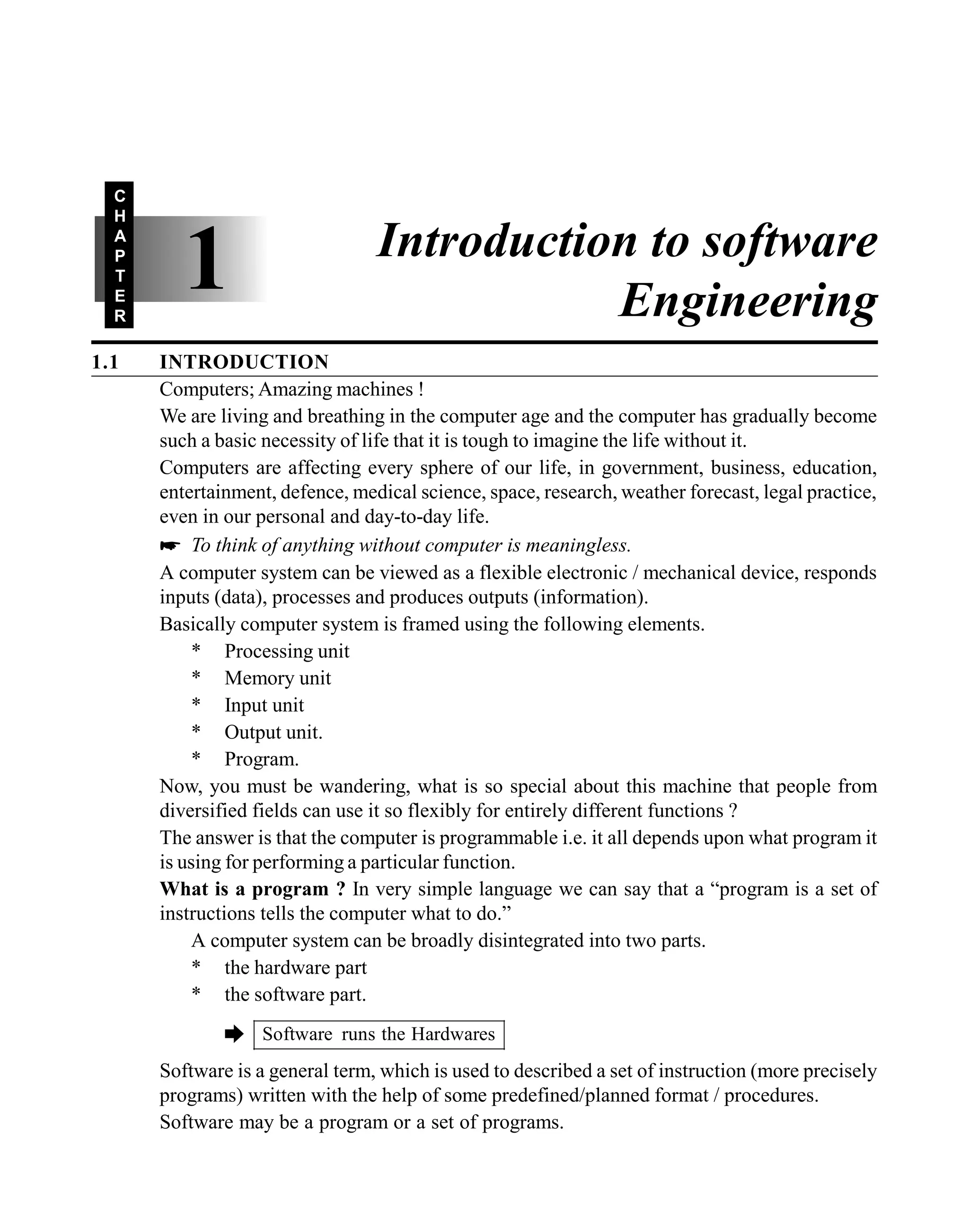 1.1 INTRODUCTION
Computers; Amazing machines !
We are living and breathing in the computer age and the computer has gradually become
such a basic necessity of life that it is tough to imagine the life without it.
Computers are affecting every sphere of our life, in government, business, education,
entertainment, defence, medical science, space, research, weather forecast, legal practice,
even in our personal and day-to-day life.
* To think of anything without computer is meaningless.
A computer system can be viewed as a flexible electronic / mechanical device, responds
inputs (data), processes and produces outputs (information).
Basically computer system is framed using the following elements.
* Processing unit
* Memory unit
* Input unit
* Output unit.
* Program.
Now, you must be wandering, what is so special about this machine that people from
diversified fields can use it so flexibly for entirely different functions ?
The answer is that the computer is programmable i.e. it all depends upon what program it
is using for performing a particular function.
What is a program ? In very simple language we can say that a “program is a set of
instructions tells the computer what to do.”
A computer system can be broadly disintegrated into two parts.
* the hardware part
* the software part.
è Software runs the Hardwares
Software is a general term, which is used to described a set of instruction (more precisely
programs) written with the help of some predefined/planned format / procedures.
Software may be a program or a set of programs.
1
C
H
A
P
T
E
R
Introduction to software
Engineering
 