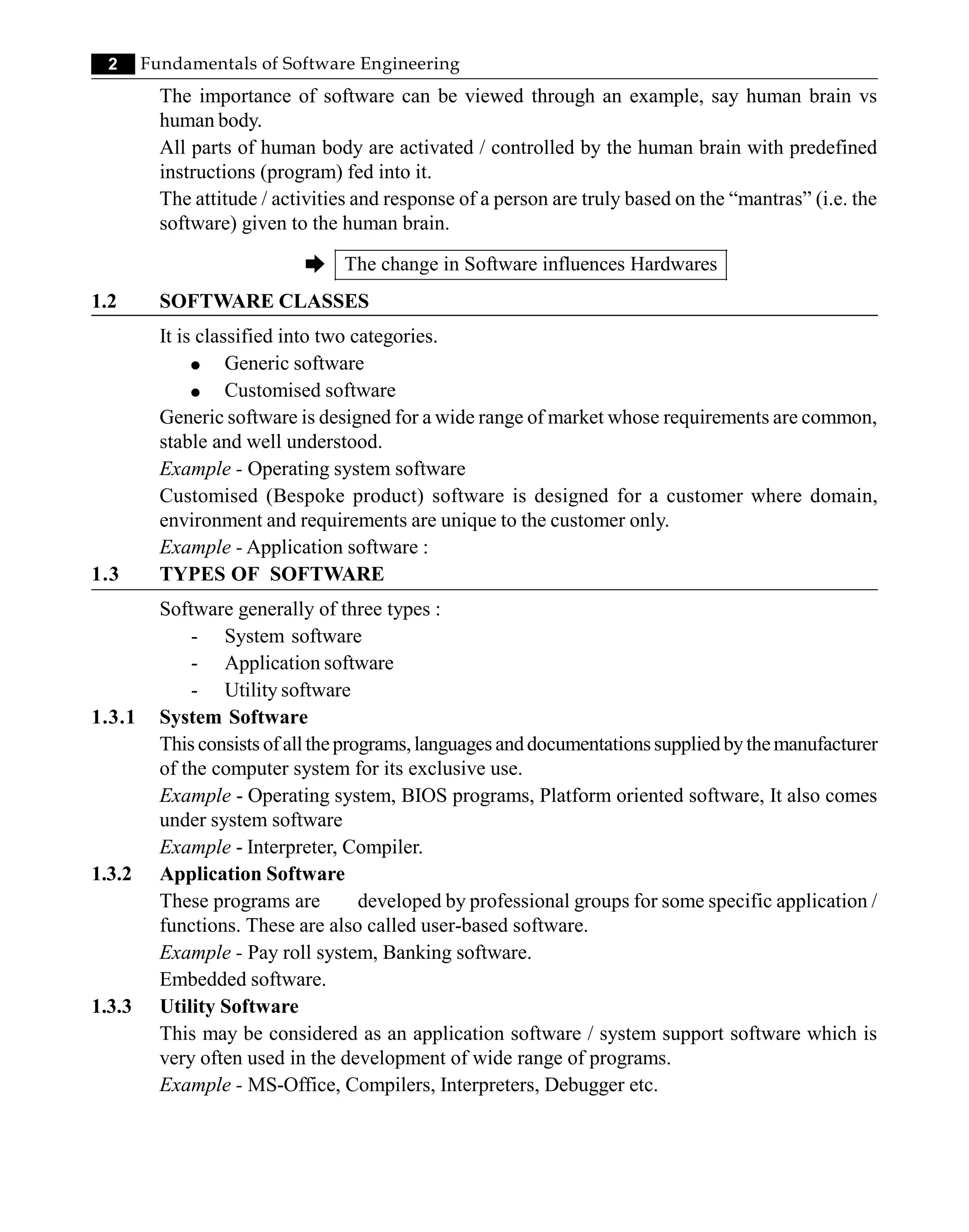 2 Fundamentals of Software Engineering
The importance of software can be viewed through an example, say human brain vs
human body.
All parts of human body are activated / controlled by the human brain with predefined
instructions (program) fed into it.
The attitude / activities and response of a person are truly based on the “mantras” (i.e. the
software) given to the human brain.
è The change in Software influences Hardwares
1.2 SOFTWARE CLASSES
It is classified into two categories.
l Generic software
l Customised software
Generic software is designed for a wide range of market whose requirements are common,
stable and well understood.
Example - Operating system software
Customised (Bespoke product) software is designed for a customer where domain,
environment and requirements are unique to the customer only.
Example - Application software :
1.3 TYPES OF SOFTWARE
Software generally of three types :
- System software
- Application software
- Utility software
1.3.1 System Software
This consists of alltheprograms,languages anddocumentationssuppliedbythemanufacturer
of the computer system for its exclusive use.
Example - Operating system, BIOS programs, Platform oriented software, It also comes
under system software
Example - Interpreter, Compiler.
1.3.2 Application Software
These programs are developed by professional groups for some specific application /
functions. These are also called user-based software.
Example - Pay roll system, Banking software.
Embedded software.
1.3.3 Utility Software
This may be considered as an application software / system support software which is
very often used in the development of wide range of programs.
Example - MS-Office, Compilers, Interpreters, Debugger etc.
 