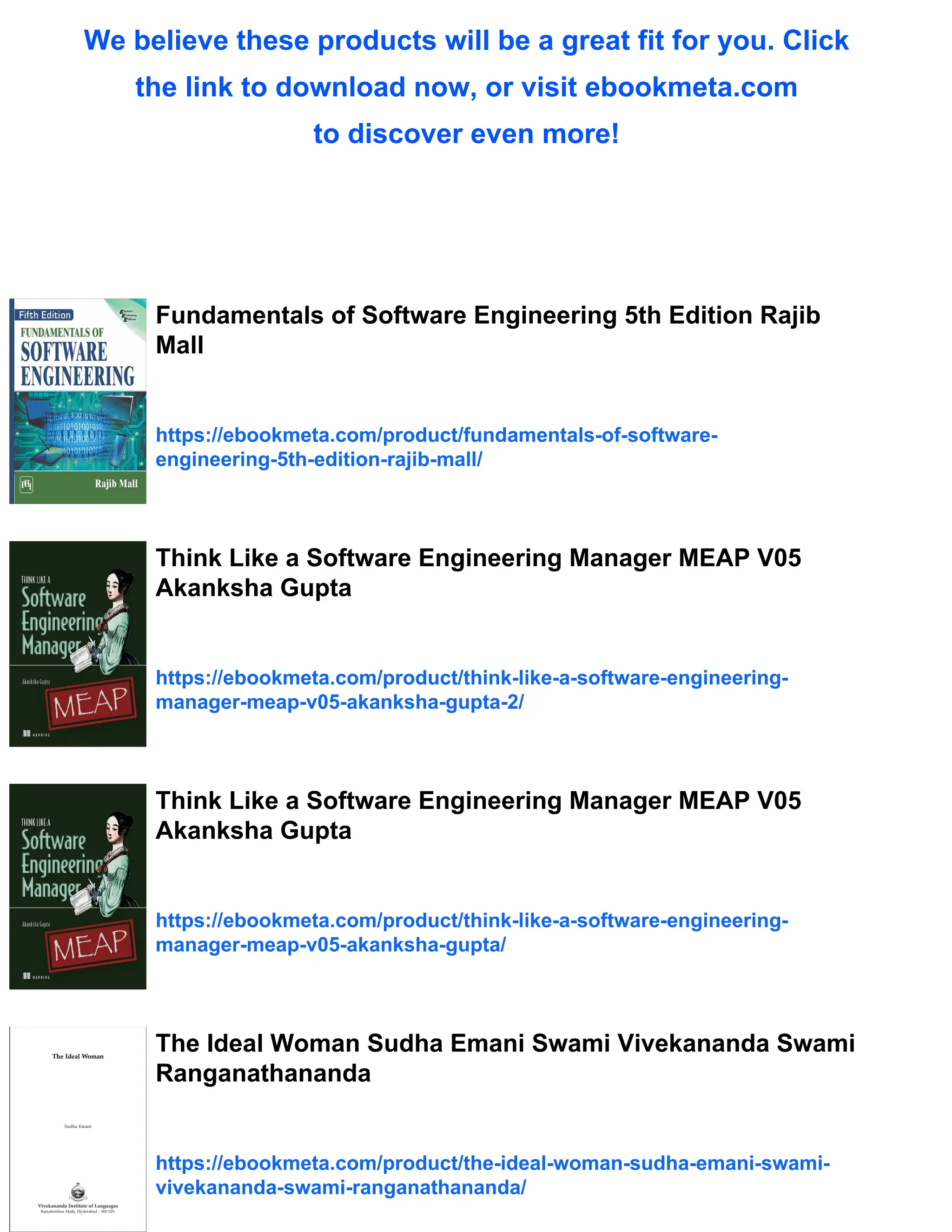 We believe these products will be a great fit for you. Click
the link to download now, or visit ebookmeta.com
to discover even more!
Fundamentals of Software Engineering 5th Edition Rajib
Mall
https://ebookmeta.com/product/fundamentals-of-software-
engineering-5th-edition-rajib-mall/
Think Like a Software Engineering Manager MEAP V05
Akanksha Gupta
https://ebookmeta.com/product/think-like-a-software-engineering-
manager-meap-v05-akanksha-gupta-2/
Think Like a Software Engineering Manager MEAP V05
Akanksha Gupta
https://ebookmeta.com/product/think-like-a-software-engineering-
manager-meap-v05-akanksha-gupta/
The Ideal Woman Sudha Emani Swami Vivekananda Swami
Ranganathananda
https://ebookmeta.com/product/the-ideal-woman-sudha-emani-swami-
vivekananda-swami-ranganathananda/
 