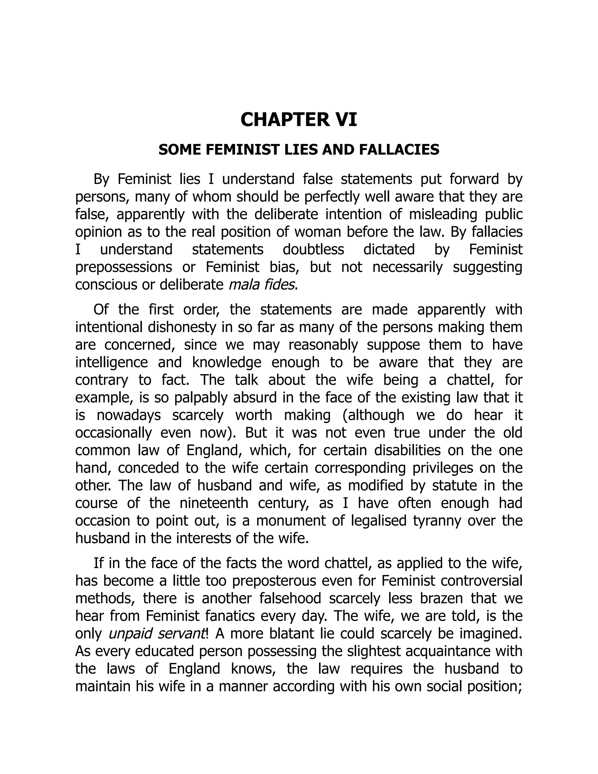 CHAPTER VI
SOME FEMINIST LIES AND FALLACIES
By Feminist lies I understand false statements put forward by
persons, many of whom should be perfectly well aware that they are
false, apparently with the deliberate intention of misleading public
opinion as to the real position of woman before the law. By fallacies
I understand statements doubtless dictated by Feminist
prepossessions or Feminist bias, but not necessarily suggesting
conscious or deliberate mala fides.
Of the first order, the statements are made apparently with
intentional dishonesty in so far as many of the persons making them
are concerned, since we may reasonably suppose them to have
intelligence and knowledge enough to be aware that they are
contrary to fact. The talk about the wife being a chattel, for
example, is so palpably absurd in the face of the existing law that it
is nowadays scarcely worth making (although we do hear it
occasionally even now). But it was not even true under the old
common law of England, which, for certain disabilities on the one
hand, conceded to the wife certain corresponding privileges on the
other. The law of husband and wife, as modified by statute in the
course of the nineteenth century, as I have often enough had
occasion to point out, is a monument of legalised tyranny over the
husband in the interests of the wife.
If in the face of the facts the word chattel, as applied to the wife,
has become a little too preposterous even for Feminist controversial
methods, there is another falsehood scarcely less brazen that we
hear from Feminist fanatics every day. The wife, we are told, is the
only unpaid servant! A more blatant lie could scarcely be imagined.
As every educated person possessing the slightest acquaintance with
the laws of England knows, the law requires the husband to
maintain his wife in a manner according with his own social position;
 