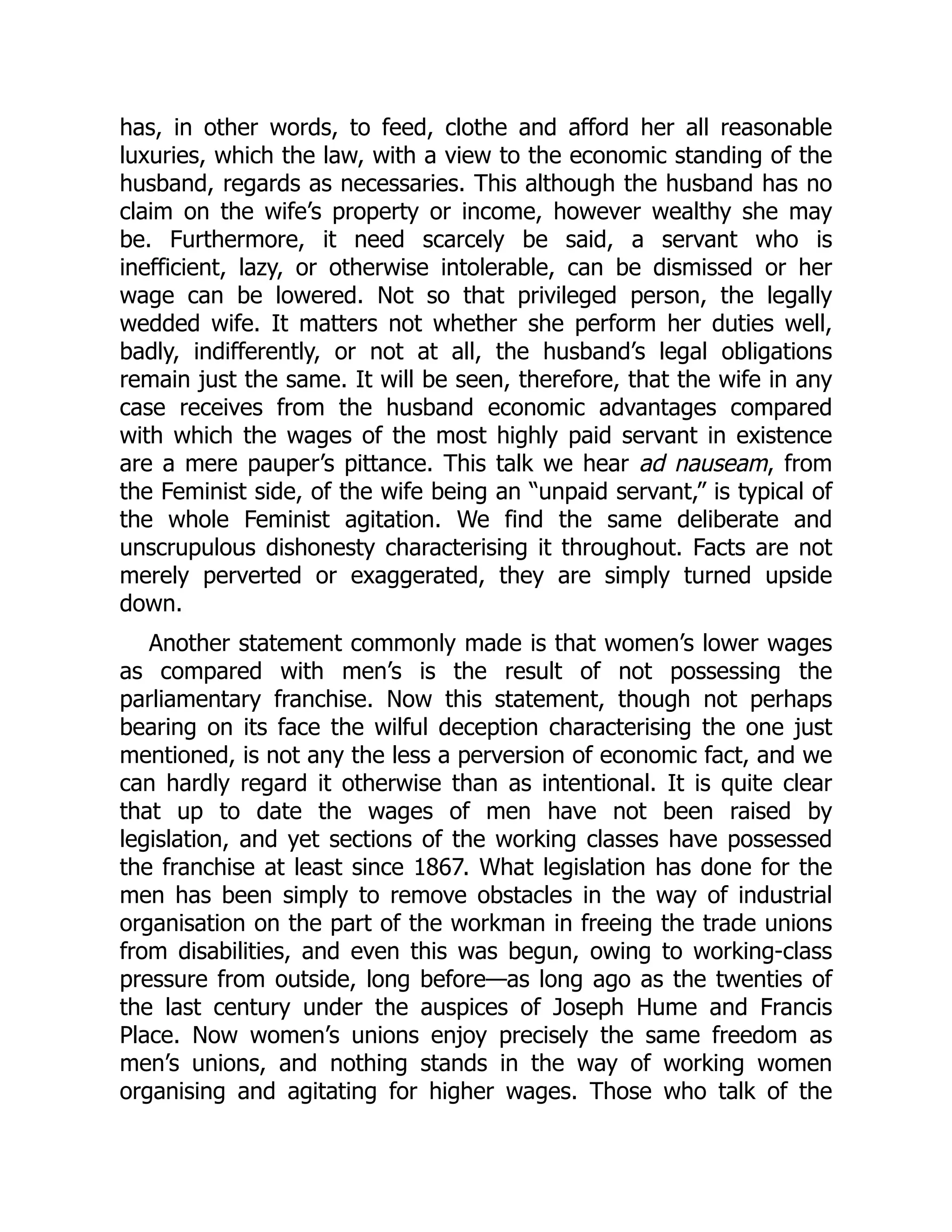 has, in other words, to feed, clothe and afford her all reasonable
luxuries, which the law, with a view to the economic standing of the
husband, regards as necessaries. This although the husband has no
claim on the wife’s property or income, however wealthy she may
be. Furthermore, it need scarcely be said, a servant who is
inefficient, lazy, or otherwise intolerable, can be dismissed or her
wage can be lowered. Not so that privileged person, the legally
wedded wife. It matters not whether she perform her duties well,
badly, indifferently, or not at all, the husband’s legal obligations
remain just the same. It will be seen, therefore, that the wife in any
case receives from the husband economic advantages compared
with which the wages of the most highly paid servant in existence
are a mere pauper’s pittance. This talk we hear ad nauseam, from
the Feminist side, of the wife being an “unpaid servant,” is typical of
the whole Feminist agitation. We find the same deliberate and
unscrupulous dishonesty characterising it throughout. Facts are not
merely perverted or exaggerated, they are simply turned upside
down.
Another statement commonly made is that women’s lower wages
as compared with men’s is the result of not possessing the
parliamentary franchise. Now this statement, though not perhaps
bearing on its face the wilful deception characterising the one just
mentioned, is not any the less a perversion of economic fact, and we
can hardly regard it otherwise than as intentional. It is quite clear
that up to date the wages of men have not been raised by
legislation, and yet sections of the working classes have possessed
the franchise at least since 1867. What legislation has done for the
men has been simply to remove obstacles in the way of industrial
organisation on the part of the workman in freeing the trade unions
from disabilities, and even this was begun, owing to working-class
pressure from outside, long before—as long ago as the twenties of
the last century under the auspices of Joseph Hume and Francis
Place. Now women’s unions enjoy precisely the same freedom as
men’s unions, and nothing stands in the way of working women
organising and agitating for higher wages. Those who talk of the
 