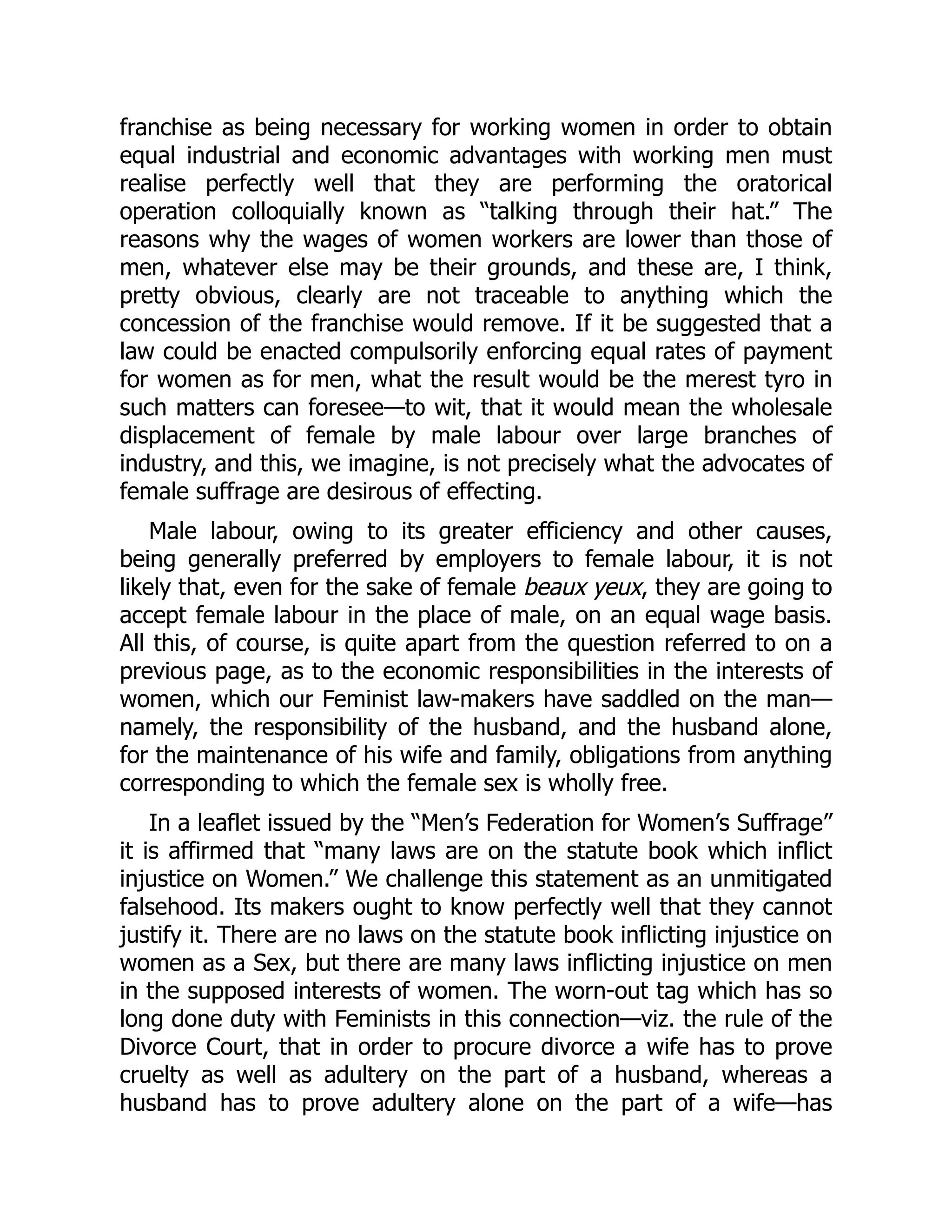 franchise as being necessary for working women in order to obtain
equal industrial and economic advantages with working men must
realise perfectly well that they are performing the oratorical
operation colloquially known as “talking through their hat.” The
reasons why the wages of women workers are lower than those of
men, whatever else may be their grounds, and these are, I think,
pretty obvious, clearly are not traceable to anything which the
concession of the franchise would remove. If it be suggested that a
law could be enacted compulsorily enforcing equal rates of payment
for women as for men, what the result would be the merest tyro in
such matters can foresee—to wit, that it would mean the wholesale
displacement of female by male labour over large branches of
industry, and this, we imagine, is not precisely what the advocates of
female suffrage are desirous of effecting.
Male labour, owing to its greater efficiency and other causes,
being generally preferred by employers to female labour, it is not
likely that, even for the sake of female beaux yeux, they are going to
accept female labour in the place of male, on an equal wage basis.
All this, of course, is quite apart from the question referred to on a
previous page, as to the economic responsibilities in the interests of
women, which our Feminist law-makers have saddled on the man—
namely, the responsibility of the husband, and the husband alone,
for the maintenance of his wife and family, obligations from anything
corresponding to which the female sex is wholly free.
In a leaflet issued by the “Men’s Federation for Women’s Suffrage”
it is affirmed that “many laws are on the statute book which inflict
injustice on Women.” We challenge this statement as an unmitigated
falsehood. Its makers ought to know perfectly well that they cannot
justify it. There are no laws on the statute book inflicting injustice on
women as a Sex, but there are many laws inflicting injustice on men
in the supposed interests of women. The worn-out tag which has so
long done duty with Feminists in this connection—viz. the rule of the
Divorce Court, that in order to procure divorce a wife has to prove
cruelty as well as adultery on the part of a husband, whereas a
husband has to prove adultery alone on the part of a wife—has
 