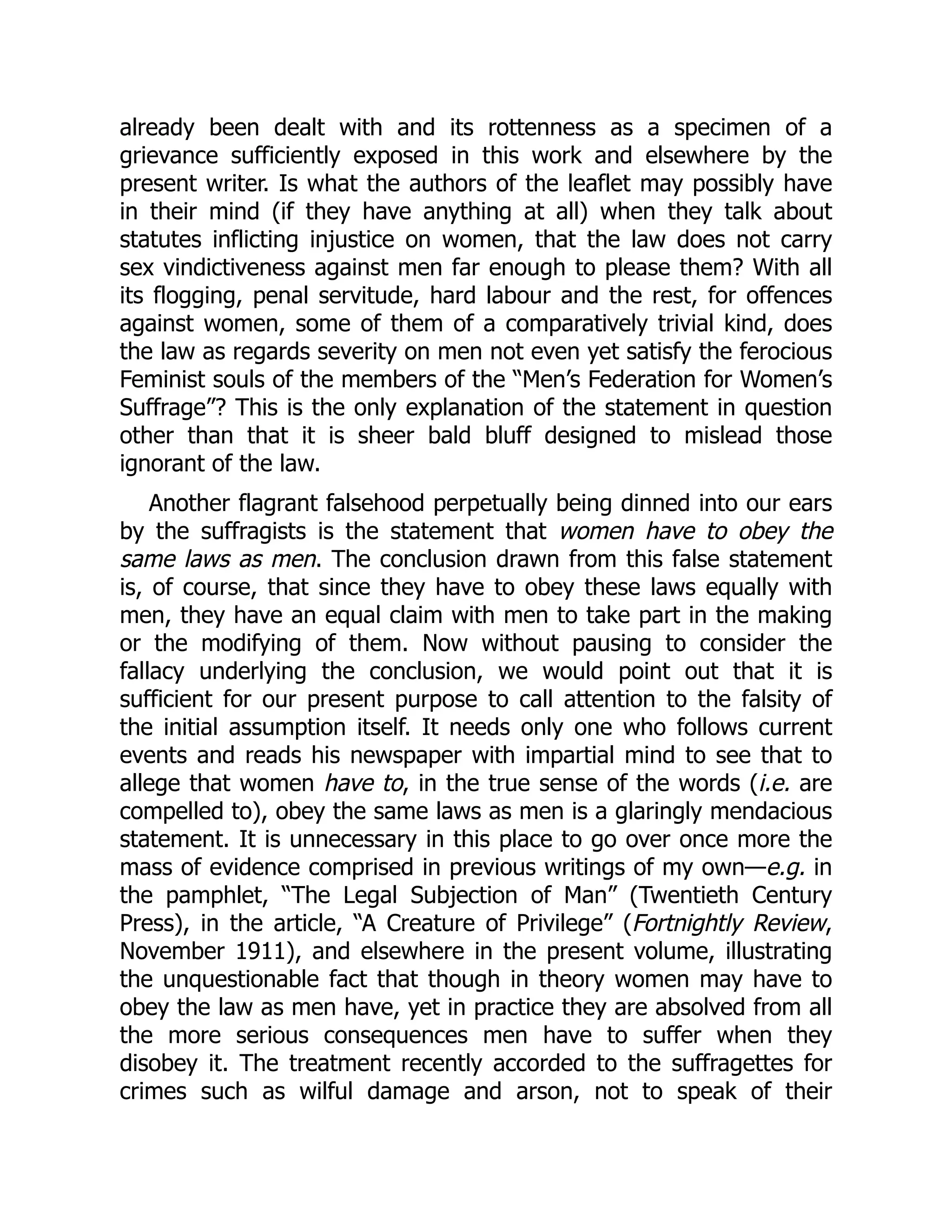 already been dealt with and its rottenness as a specimen of a
grievance sufficiently exposed in this work and elsewhere by the
present writer. Is what the authors of the leaflet may possibly have
in their mind (if they have anything at all) when they talk about
statutes inflicting injustice on women, that the law does not carry
sex vindictiveness against men far enough to please them? With all
its flogging, penal servitude, hard labour and the rest, for offences
against women, some of them of a comparatively trivial kind, does
the law as regards severity on men not even yet satisfy the ferocious
Feminist souls of the members of the “Men’s Federation for Women’s
Suffrage”? This is the only explanation of the statement in question
other than that it is sheer bald bluff designed to mislead those
ignorant of the law.
Another flagrant falsehood perpetually being dinned into our ears
by the suffragists is the statement that women have to obey the
same laws as men. The conclusion drawn from this false statement
is, of course, that since they have to obey these laws equally with
men, they have an equal claim with men to take part in the making
or the modifying of them. Now without pausing to consider the
fallacy underlying the conclusion, we would point out that it is
sufficient for our present purpose to call attention to the falsity of
the initial assumption itself. It needs only one who follows current
events and reads his newspaper with impartial mind to see that to
allege that women have to, in the true sense of the words (i.e. are
compelled to), obey the same laws as men is a glaringly mendacious
statement. It is unnecessary in this place to go over once more the
mass of evidence comprised in previous writings of my own—e.g. in
the pamphlet, “The Legal Subjection of Man” (Twentieth Century
Press), in the article, “A Creature of Privilege” (Fortnightly Review,
November 1911), and elsewhere in the present volume, illustrating
the unquestionable fact that though in theory women may have to
obey the law as men have, yet in practice they are absolved from all
the more serious consequences men have to suffer when they
disobey it. The treatment recently accorded to the suffragettes for
crimes such as wilful damage and arson, not to speak of their
 