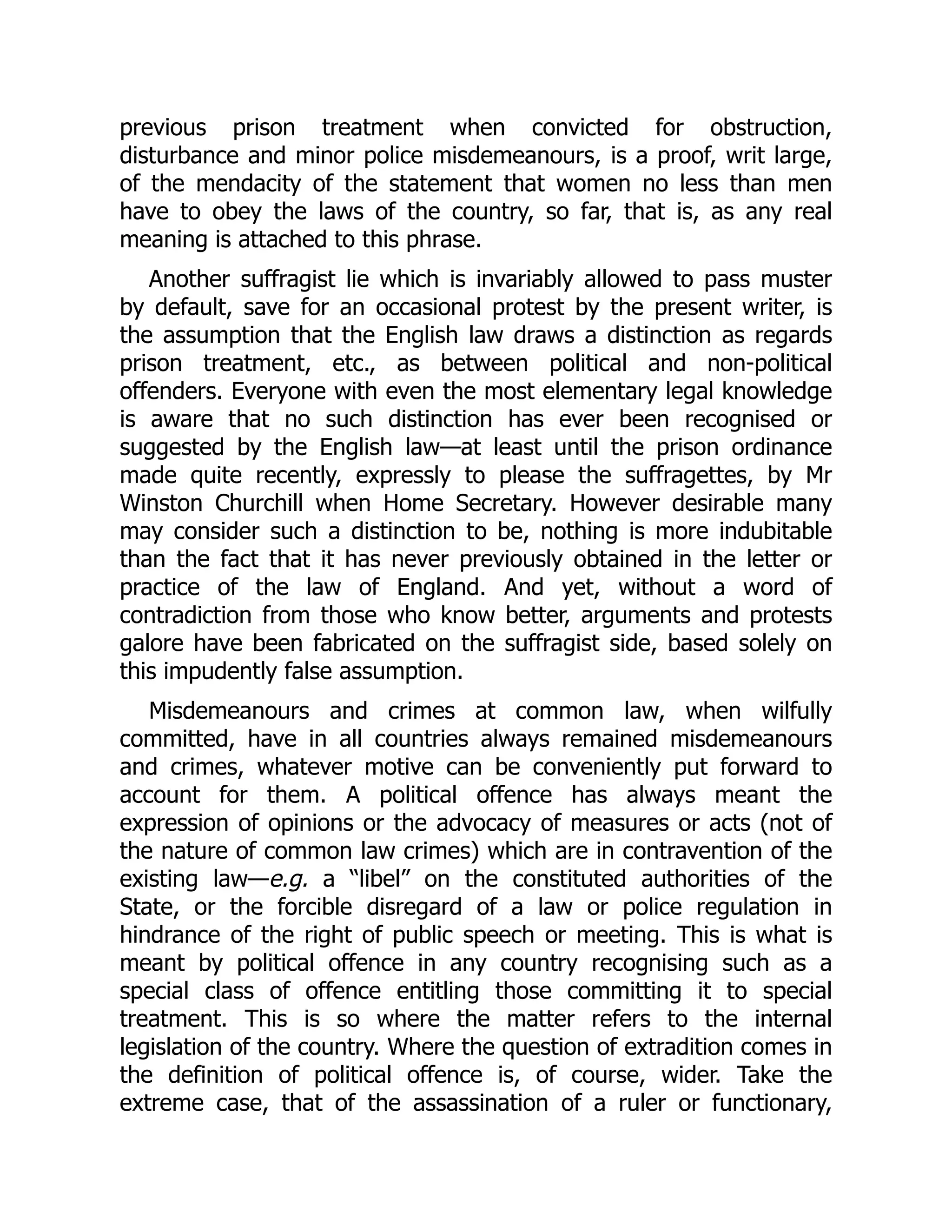 previous prison treatment when convicted for obstruction,
disturbance and minor police misdemeanours, is a proof, writ large,
of the mendacity of the statement that women no less than men
have to obey the laws of the country, so far, that is, as any real
meaning is attached to this phrase.
Another suffragist lie which is invariably allowed to pass muster
by default, save for an occasional protest by the present writer, is
the assumption that the English law draws a distinction as regards
prison treatment, etc., as between political and non-political
offenders. Everyone with even the most elementary legal knowledge
is aware that no such distinction has ever been recognised or
suggested by the English law—at least until the prison ordinance
made quite recently, expressly to please the suffragettes, by Mr
Winston Churchill when Home Secretary. However desirable many
may consider such a distinction to be, nothing is more indubitable
than the fact that it has never previously obtained in the letter or
practice of the law of England. And yet, without a word of
contradiction from those who know better, arguments and protests
galore have been fabricated on the suffragist side, based solely on
this impudently false assumption.
Misdemeanours and crimes at common law, when wilfully
committed, have in all countries always remained misdemeanours
and crimes, whatever motive can be conveniently put forward to
account for them. A political offence has always meant the
expression of opinions or the advocacy of measures or acts (not of
the nature of common law crimes) which are in contravention of the
existing law—e.g. a “libel” on the constituted authorities of the
State, or the forcible disregard of a law or police regulation in
hindrance of the right of public speech or meeting. This is what is
meant by political offence in any country recognising such as a
special class of offence entitling those committing it to special
treatment. This is so where the matter refers to the internal
legislation of the country. Where the question of extradition comes in
the definition of political offence is, of course, wider. Take the
extreme case, that of the assassination of a ruler or functionary,
 