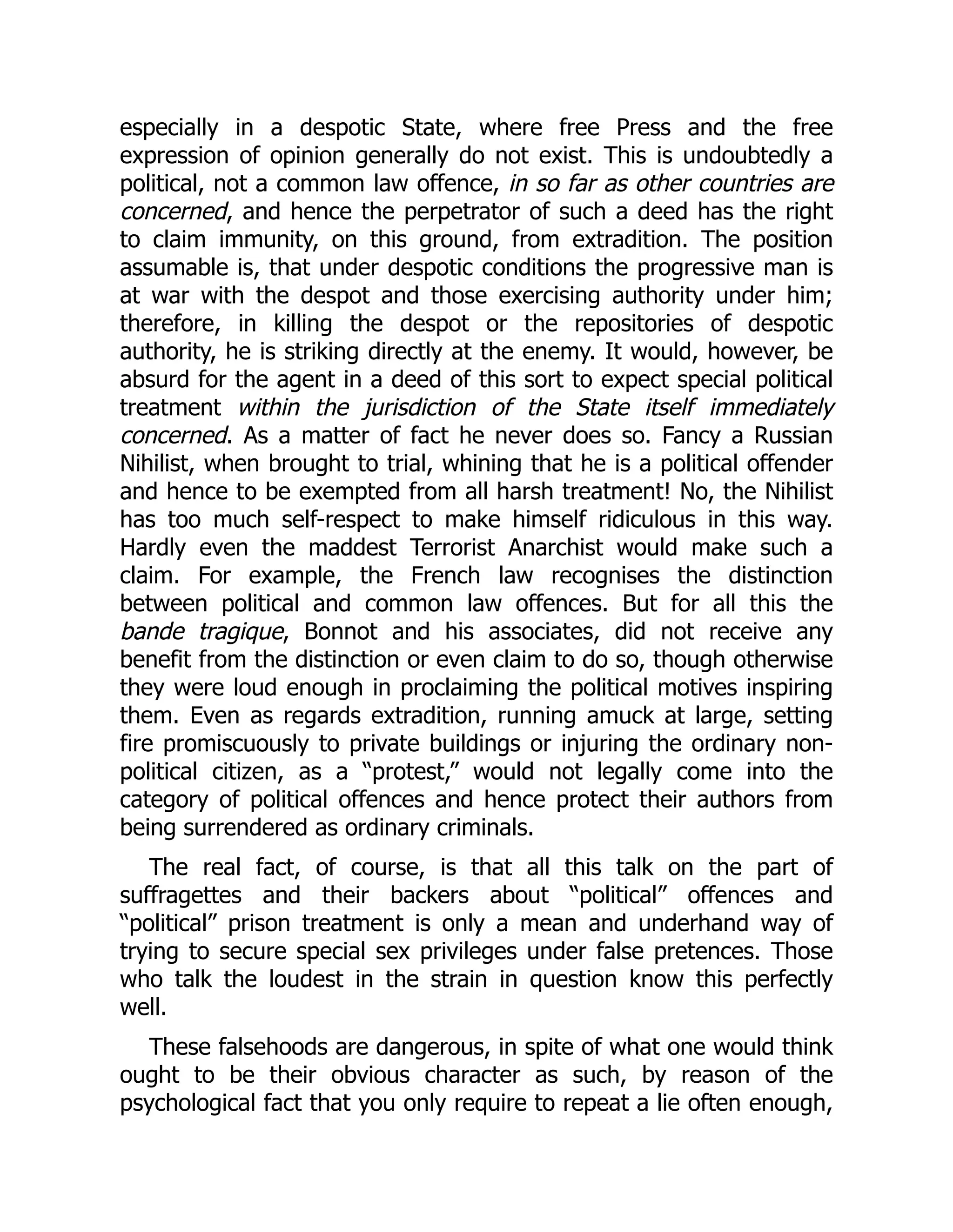 especially in a despotic State, where free Press and the free
expression of opinion generally do not exist. This is undoubtedly a
political, not a common law offence, in so far as other countries are
concerned, and hence the perpetrator of such a deed has the right
to claim immunity, on this ground, from extradition. The position
assumable is, that under despotic conditions the progressive man is
at war with the despot and those exercising authority under him;
therefore, in killing the despot or the repositories of despotic
authority, he is striking directly at the enemy. It would, however, be
absurd for the agent in a deed of this sort to expect special political
treatment within the jurisdiction of the State itself immediately
concerned. As a matter of fact he never does so. Fancy a Russian
Nihilist, when brought to trial, whining that he is a political offender
and hence to be exempted from all harsh treatment! No, the Nihilist
has too much self-respect to make himself ridiculous in this way.
Hardly even the maddest Terrorist Anarchist would make such a
claim. For example, the French law recognises the distinction
between political and common law offences. But for all this the
bande tragique, Bonnot and his associates, did not receive any
benefit from the distinction or even claim to do so, though otherwise
they were loud enough in proclaiming the political motives inspiring
them. Even as regards extradition, running amuck at large, setting
fire promiscuously to private buildings or injuring the ordinary non-
political citizen, as a “protest,” would not legally come into the
category of political offences and hence protect their authors from
being surrendered as ordinary criminals.
The real fact, of course, is that all this talk on the part of
suffragettes and their backers about “political” offences and
“political” prison treatment is only a mean and underhand way of
trying to secure special sex privileges under false pretences. Those
who talk the loudest in the strain in question know this perfectly
well.
These falsehoods are dangerous, in spite of what one would think
ought to be their obvious character as such, by reason of the
psychological fact that you only require to repeat a lie often enough,
 