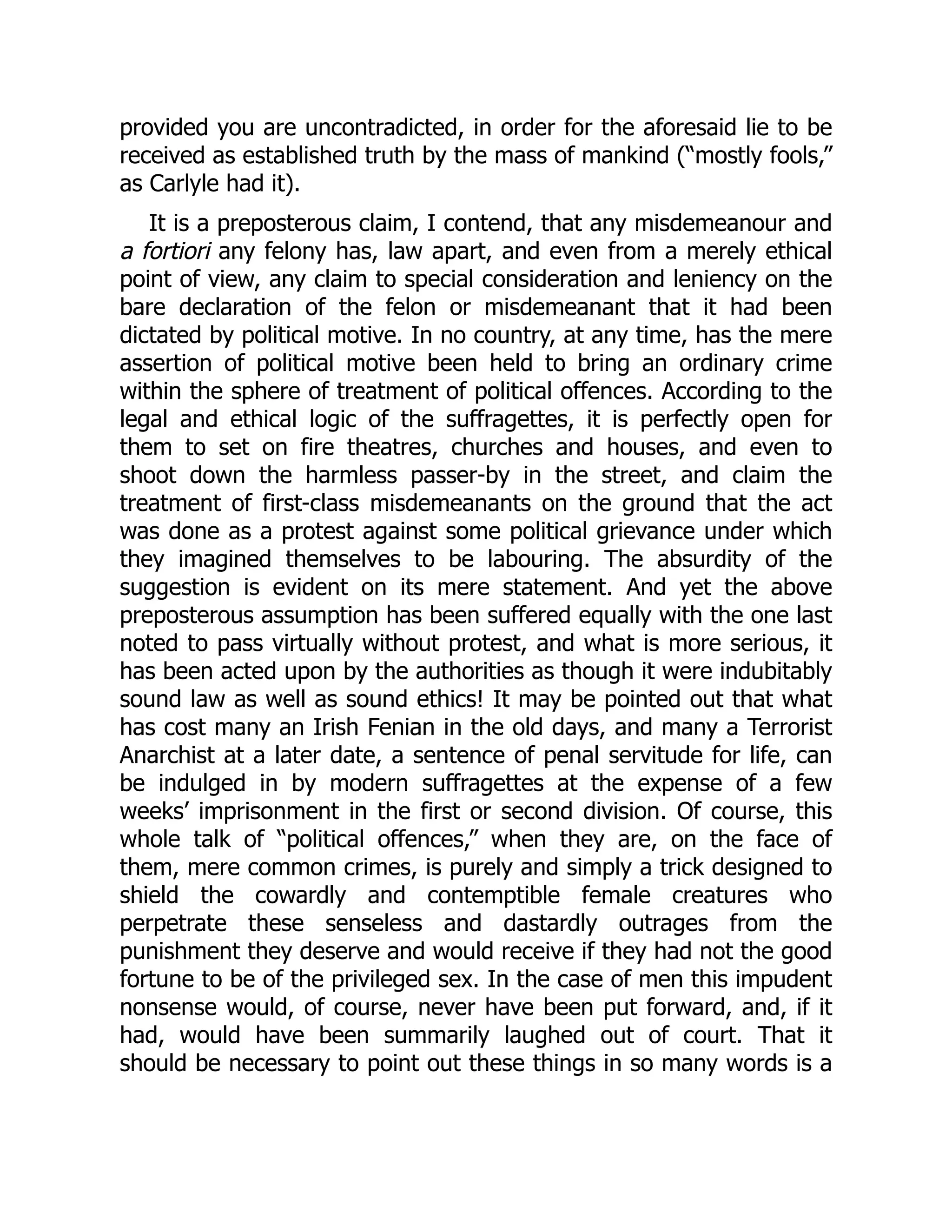 provided you are uncontradicted, in order for the aforesaid lie to be
received as established truth by the mass of mankind (“mostly fools,”
as Carlyle had it).
It is a preposterous claim, I contend, that any misdemeanour and
a fortiori any felony has, law apart, and even from a merely ethical
point of view, any claim to special consideration and leniency on the
bare declaration of the felon or misdemeanant that it had been
dictated by political motive. In no country, at any time, has the mere
assertion of political motive been held to bring an ordinary crime
within the sphere of treatment of political offences. According to the
legal and ethical logic of the suffragettes, it is perfectly open for
them to set on fire theatres, churches and houses, and even to
shoot down the harmless passer-by in the street, and claim the
treatment of first-class misdemeanants on the ground that the act
was done as a protest against some political grievance under which
they imagined themselves to be labouring. The absurdity of the
suggestion is evident on its mere statement. And yet the above
preposterous assumption has been suffered equally with the one last
noted to pass virtually without protest, and what is more serious, it
has been acted upon by the authorities as though it were indubitably
sound law as well as sound ethics! It may be pointed out that what
has cost many an Irish Fenian in the old days, and many a Terrorist
Anarchist at a later date, a sentence of penal servitude for life, can
be indulged in by modern suffragettes at the expense of a few
weeks’ imprisonment in the first or second division. Of course, this
whole talk of “political offences,” when they are, on the face of
them, mere common crimes, is purely and simply a trick designed to
shield the cowardly and contemptible female creatures who
perpetrate these senseless and dastardly outrages from the
punishment they deserve and would receive if they had not the good
fortune to be of the privileged sex. In the case of men this impudent
nonsense would, of course, never have been put forward, and, if it
had, would have been summarily laughed out of court. That it
should be necessary to point out these things in so many words is a
 