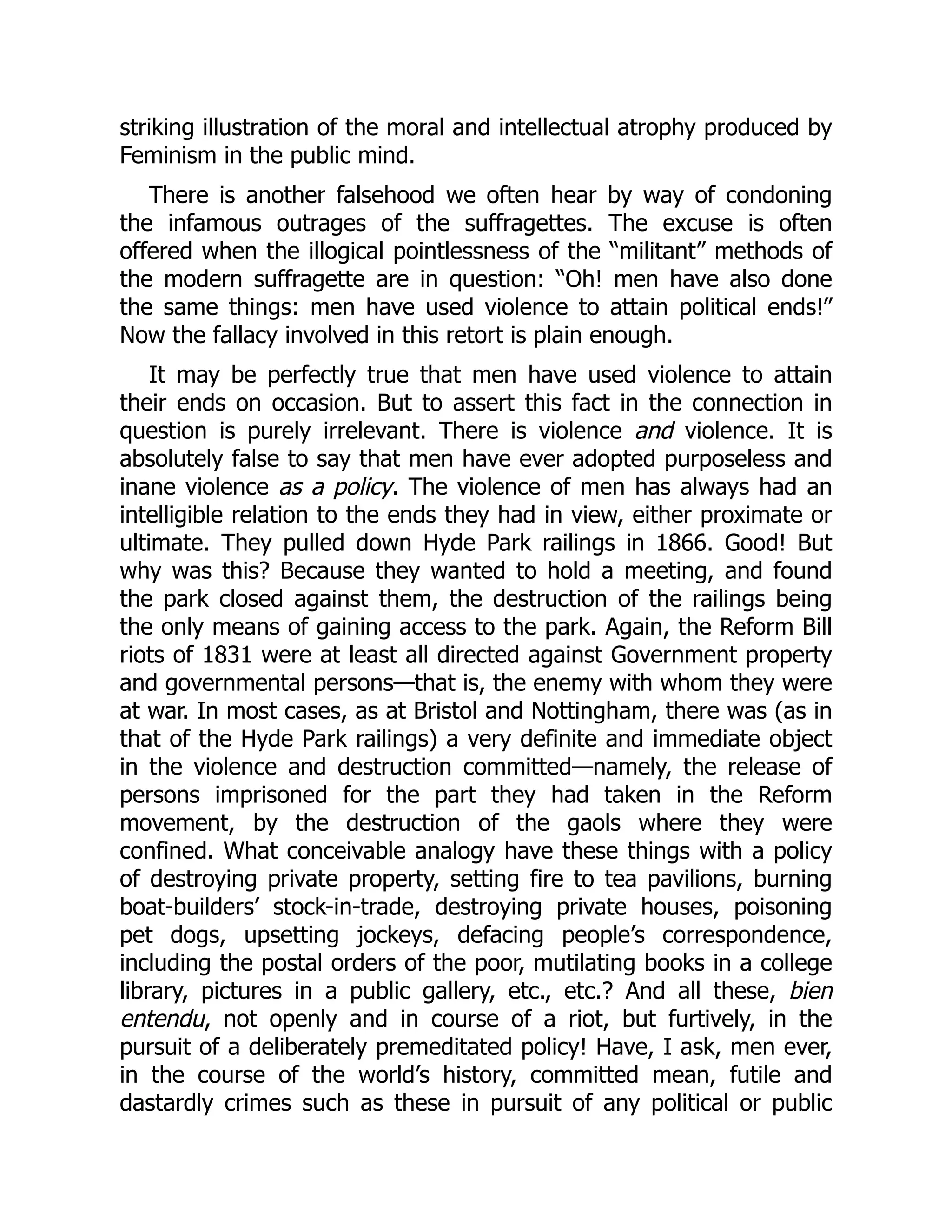 striking illustration of the moral and intellectual atrophy produced by
Feminism in the public mind.
There is another falsehood we often hear by way of condoning
the infamous outrages of the suffragettes. The excuse is often
offered when the illogical pointlessness of the “militant” methods of
the modern suffragette are in question: “Oh! men have also done
the same things: men have used violence to attain political ends!”
Now the fallacy involved in this retort is plain enough.
It may be perfectly true that men have used violence to attain
their ends on occasion. But to assert this fact in the connection in
question is purely irrelevant. There is violence and violence. It is
absolutely false to say that men have ever adopted purposeless and
inane violence as a policy. The violence of men has always had an
intelligible relation to the ends they had in view, either proximate or
ultimate. They pulled down Hyde Park railings in 1866. Good! But
why was this? Because they wanted to hold a meeting, and found
the park closed against them, the destruction of the railings being
the only means of gaining access to the park. Again, the Reform Bill
riots of 1831 were at least all directed against Government property
and governmental persons—that is, the enemy with whom they were
at war. In most cases, as at Bristol and Nottingham, there was (as in
that of the Hyde Park railings) a very definite and immediate object
in the violence and destruction committed—namely, the release of
persons imprisoned for the part they had taken in the Reform
movement, by the destruction of the gaols where they were
confined. What conceivable analogy have these things with a policy
of destroying private property, setting fire to tea pavilions, burning
boat-builders’ stock-in-trade, destroying private houses, poisoning
pet dogs, upsetting jockeys, defacing people’s correspondence,
including the postal orders of the poor, mutilating books in a college
library, pictures in a public gallery, etc., etc.? And all these, bien
entendu, not openly and in course of a riot, but furtively, in the
pursuit of a deliberately premeditated policy! Have, I ask, men ever,
in the course of the world’s history, committed mean, futile and
dastardly crimes such as these in pursuit of any political or public
 