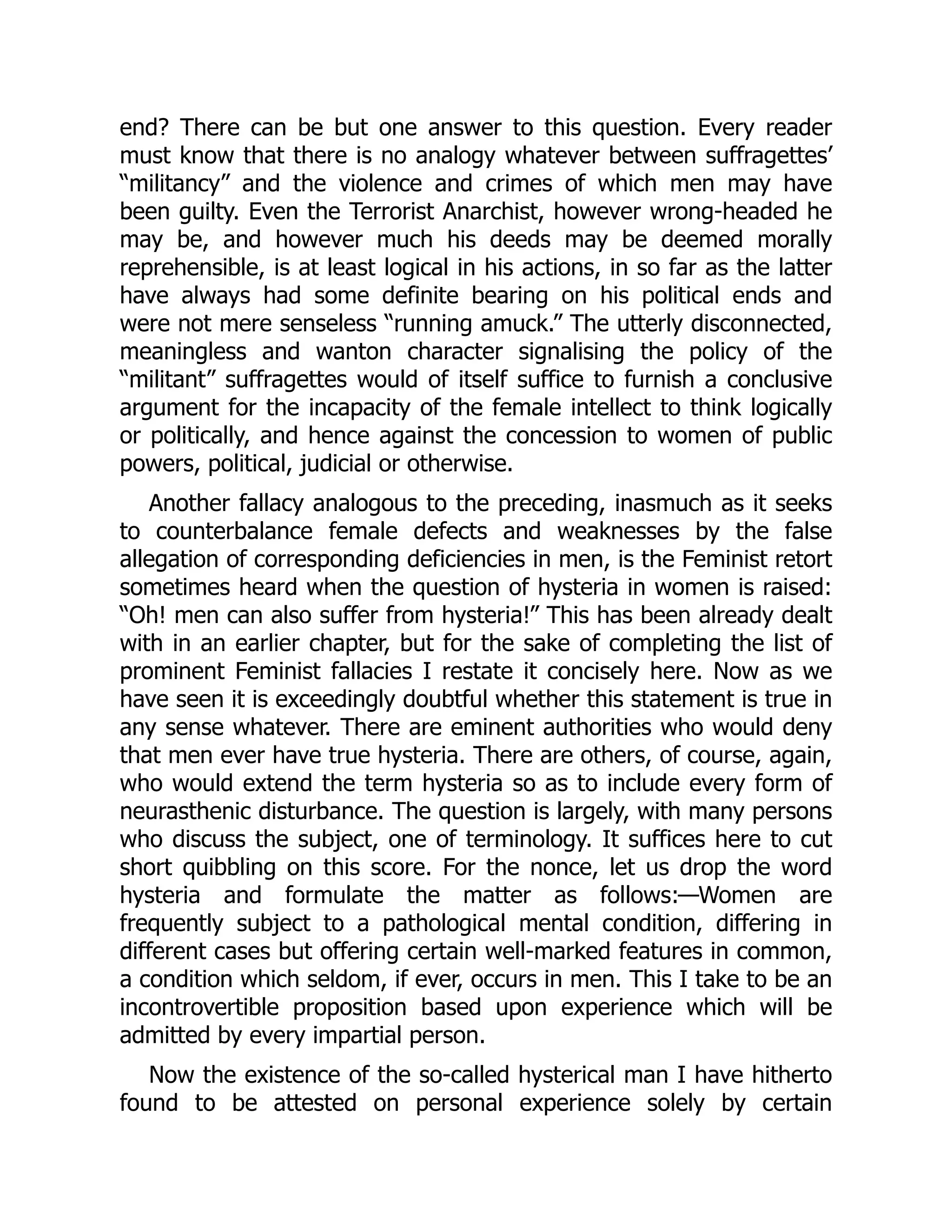 end? There can be but one answer to this question. Every reader
must know that there is no analogy whatever between suffragettes’
“militancy” and the violence and crimes of which men may have
been guilty. Even the Terrorist Anarchist, however wrong-headed he
may be, and however much his deeds may be deemed morally
reprehensible, is at least logical in his actions, in so far as the latter
have always had some definite bearing on his political ends and
were not mere senseless “running amuck.” The utterly disconnected,
meaningless and wanton character signalising the policy of the
“militant” suffragettes would of itself suffice to furnish a conclusive
argument for the incapacity of the female intellect to think logically
or politically, and hence against the concession to women of public
powers, political, judicial or otherwise.
Another fallacy analogous to the preceding, inasmuch as it seeks
to counterbalance female defects and weaknesses by the false
allegation of corresponding deficiencies in men, is the Feminist retort
sometimes heard when the question of hysteria in women is raised:
“Oh! men can also suffer from hysteria!” This has been already dealt
with in an earlier chapter, but for the sake of completing the list of
prominent Feminist fallacies I restate it concisely here. Now as we
have seen it is exceedingly doubtful whether this statement is true in
any sense whatever. There are eminent authorities who would deny
that men ever have true hysteria. There are others, of course, again,
who would extend the term hysteria so as to include every form of
neurasthenic disturbance. The question is largely, with many persons
who discuss the subject, one of terminology. It suffices here to cut
short quibbling on this score. For the nonce, let us drop the word
hysteria and formulate the matter as follows:—Women are
frequently subject to a pathological mental condition, differing in
different cases but offering certain well-marked features in common,
a condition which seldom, if ever, occurs in men. This I take to be an
incontrovertible proposition based upon experience which will be
admitted by every impartial person.
Now the existence of the so-called hysterical man I have hitherto
found to be attested on personal experience solely by certain
 