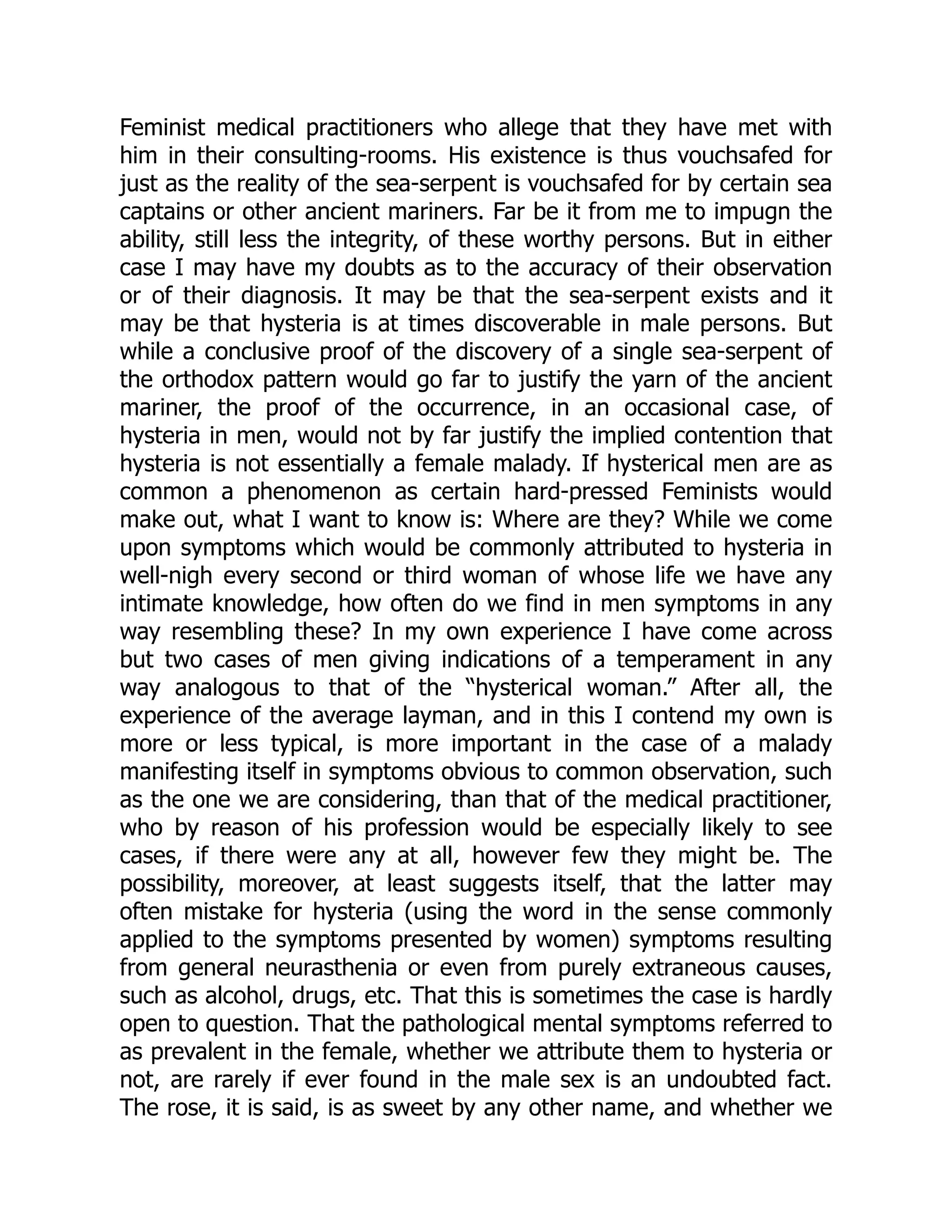 Feminist medical practitioners who allege that they have met with
him in their consulting-rooms. His existence is thus vouchsafed for
just as the reality of the sea-serpent is vouchsafed for by certain sea
captains or other ancient mariners. Far be it from me to impugn the
ability, still less the integrity, of these worthy persons. But in either
case I may have my doubts as to the accuracy of their observation
or of their diagnosis. It may be that the sea-serpent exists and it
may be that hysteria is at times discoverable in male persons. But
while a conclusive proof of the discovery of a single sea-serpent of
the orthodox pattern would go far to justify the yarn of the ancient
mariner, the proof of the occurrence, in an occasional case, of
hysteria in men, would not by far justify the implied contention that
hysteria is not essentially a female malady. If hysterical men are as
common a phenomenon as certain hard-pressed Feminists would
make out, what I want to know is: Where are they? While we come
upon symptoms which would be commonly attributed to hysteria in
well-nigh every second or third woman of whose life we have any
intimate knowledge, how often do we find in men symptoms in any
way resembling these? In my own experience I have come across
but two cases of men giving indications of a temperament in any
way analogous to that of the “hysterical woman.” After all, the
experience of the average layman, and in this I contend my own is
more or less typical, is more important in the case of a malady
manifesting itself in symptoms obvious to common observation, such
as the one we are considering, than that of the medical practitioner,
who by reason of his profession would be especially likely to see
cases, if there were any at all, however few they might be. The
possibility, moreover, at least suggests itself, that the latter may
often mistake for hysteria (using the word in the sense commonly
applied to the symptoms presented by women) symptoms resulting
from general neurasthenia or even from purely extraneous causes,
such as alcohol, drugs, etc. That this is sometimes the case is hardly
open to question. That the pathological mental symptoms referred to
as prevalent in the female, whether we attribute them to hysteria or
not, are rarely if ever found in the male sex is an undoubted fact.
The rose, it is said, is as sweet by any other name, and whether we
 