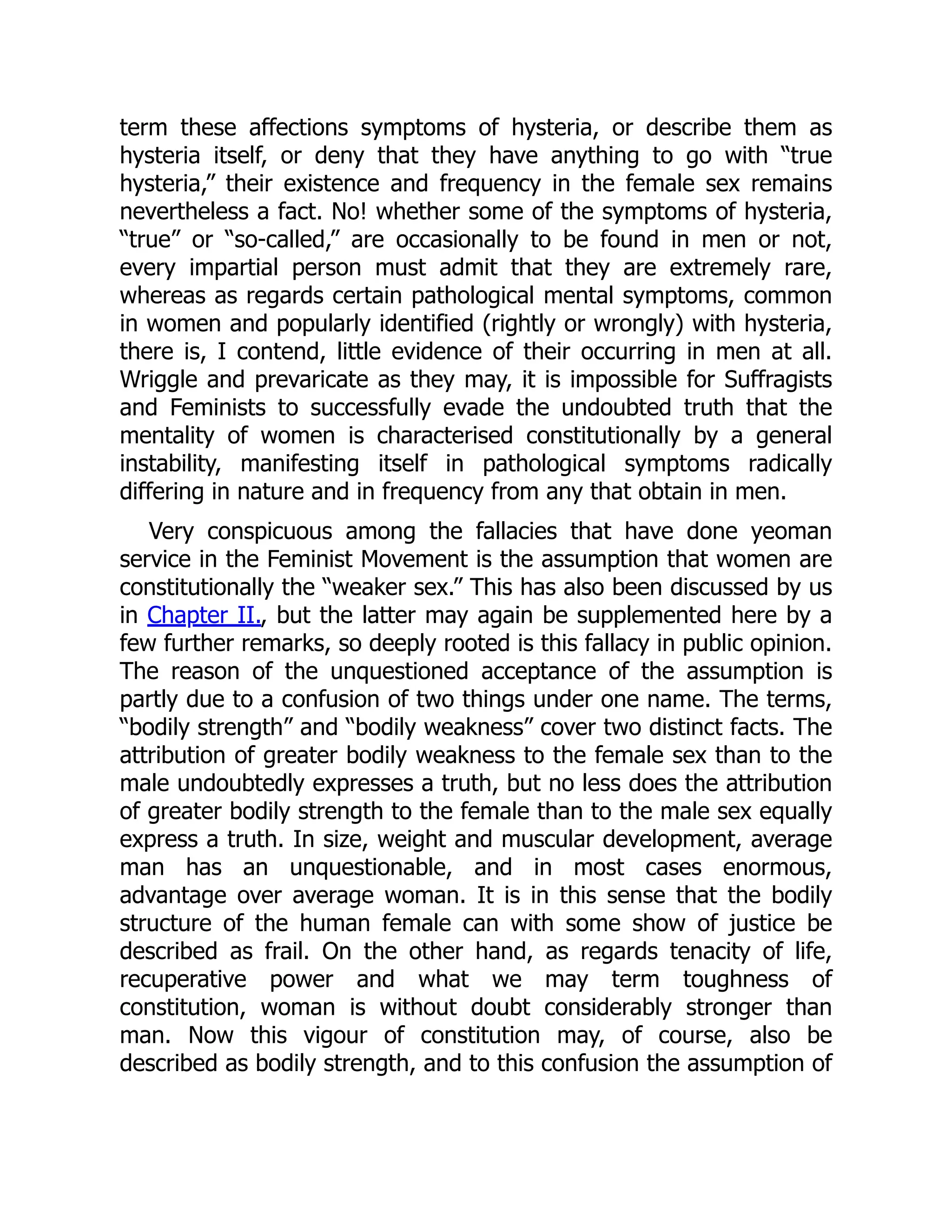term these affections symptoms of hysteria, or describe them as
hysteria itself, or deny that they have anything to go with “true
hysteria,” their existence and frequency in the female sex remains
nevertheless a fact. No! whether some of the symptoms of hysteria,
“true” or “so-called,” are occasionally to be found in men or not,
every impartial person must admit that they are extremely rare,
whereas as regards certain pathological mental symptoms, common
in women and popularly identified (rightly or wrongly) with hysteria,
there is, I contend, little evidence of their occurring in men at all.
Wriggle and prevaricate as they may, it is impossible for Suffragists
and Feminists to successfully evade the undoubted truth that the
mentality of women is characterised constitutionally by a general
instability, manifesting itself in pathological symptoms radically
differing in nature and in frequency from any that obtain in men.
Very conspicuous among the fallacies that have done yeoman
service in the Feminist Movement is the assumption that women are
constitutionally the “weaker sex.” This has also been discussed by us
in Chapter II., but the latter may again be supplemented here by a
few further remarks, so deeply rooted is this fallacy in public opinion.
The reason of the unquestioned acceptance of the assumption is
partly due to a confusion of two things under one name. The terms,
“bodily strength” and “bodily weakness” cover two distinct facts. The
attribution of greater bodily weakness to the female sex than to the
male undoubtedly expresses a truth, but no less does the attribution
of greater bodily strength to the female than to the male sex equally
express a truth. In size, weight and muscular development, average
man has an unquestionable, and in most cases enormous,
advantage over average woman. It is in this sense that the bodily
structure of the human female can with some show of justice be
described as frail. On the other hand, as regards tenacity of life,
recuperative power and what we may term toughness of
constitution, woman is without doubt considerably stronger than
man. Now this vigour of constitution may, of course, also be
described as bodily strength, and to this confusion the assumption of
 