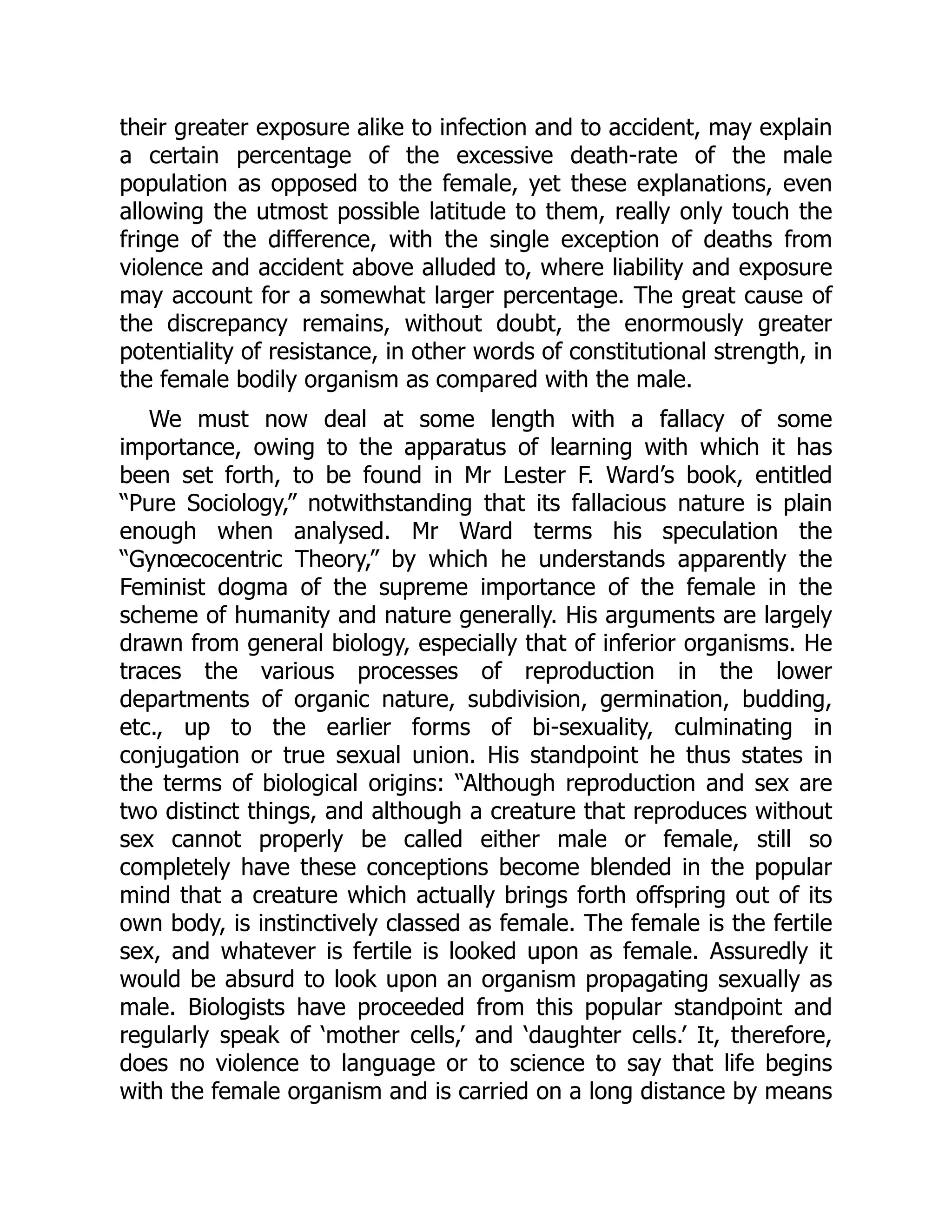 their greater exposure alike to infection and to accident, may explain
a certain percentage of the excessive death-rate of the male
population as opposed to the female, yet these explanations, even
allowing the utmost possible latitude to them, really only touch the
fringe of the difference, with the single exception of deaths from
violence and accident above alluded to, where liability and exposure
may account for a somewhat larger percentage. The great cause of
the discrepancy remains, without doubt, the enormously greater
potentiality of resistance, in other words of constitutional strength, in
the female bodily organism as compared with the male.
We must now deal at some length with a fallacy of some
importance, owing to the apparatus of learning with which it has
been set forth, to be found in Mr Lester F. Ward’s book, entitled
“Pure Sociology,” notwithstanding that its fallacious nature is plain
enough when analysed. Mr Ward terms his speculation the
“Gynœcocentric Theory,” by which he understands apparently the
Feminist dogma of the supreme importance of the female in the
scheme of humanity and nature generally. His arguments are largely
drawn from general biology, especially that of inferior organisms. He
traces the various processes of reproduction in the lower
departments of organic nature, subdivision, germination, budding,
etc., up to the earlier forms of bi-sexuality, culminating in
conjugation or true sexual union. His standpoint he thus states in
the terms of biological origins: “Although reproduction and sex are
two distinct things, and although a creature that reproduces without
sex cannot properly be called either male or female, still so
completely have these conceptions become blended in the popular
mind that a creature which actually brings forth offspring out of its
own body, is instinctively classed as female. The female is the fertile
sex, and whatever is fertile is looked upon as female. Assuredly it
would be absurd to look upon an organism propagating sexually as
male. Biologists have proceeded from this popular standpoint and
regularly speak of ‘mother cells,’ and ‘daughter cells.’ It, therefore,
does no violence to language or to science to say that life begins
with the female organism and is carried on a long distance by means
 