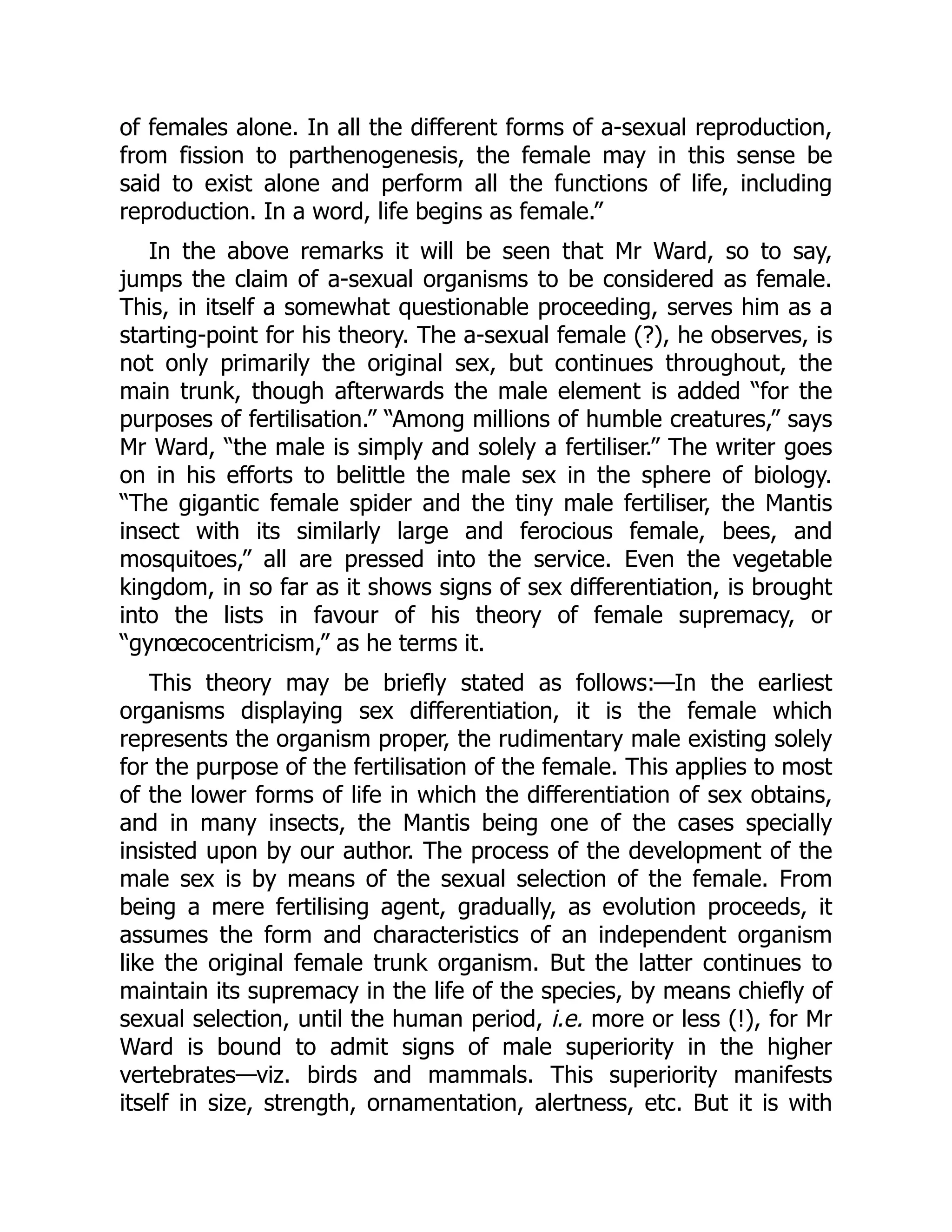 of females alone. In all the different forms of a-sexual reproduction,
from fission to parthenogenesis, the female may in this sense be
said to exist alone and perform all the functions of life, including
reproduction. In a word, life begins as female.”
In the above remarks it will be seen that Mr Ward, so to say,
jumps the claim of a-sexual organisms to be considered as female.
This, in itself a somewhat questionable proceeding, serves him as a
starting-point for his theory. The a-sexual female (?), he observes, is
not only primarily the original sex, but continues throughout, the
main trunk, though afterwards the male element is added “for the
purposes of fertilisation.” “Among millions of humble creatures,” says
Mr Ward, “the male is simply and solely a fertiliser.” The writer goes
on in his efforts to belittle the male sex in the sphere of biology.
“The gigantic female spider and the tiny male fertiliser, the Mantis
insect with its similarly large and ferocious female, bees, and
mosquitoes,” all are pressed into the service. Even the vegetable
kingdom, in so far as it shows signs of sex differentiation, is brought
into the lists in favour of his theory of female supremacy, or
“gynœcocentricism,” as he terms it.
This theory may be briefly stated as follows:—In the earliest
organisms displaying sex differentiation, it is the female which
represents the organism proper, the rudimentary male existing solely
for the purpose of the fertilisation of the female. This applies to most
of the lower forms of life in which the differentiation of sex obtains,
and in many insects, the Mantis being one of the cases specially
insisted upon by our author. The process of the development of the
male sex is by means of the sexual selection of the female. From
being a mere fertilising agent, gradually, as evolution proceeds, it
assumes the form and characteristics of an independent organism
like the original female trunk organism. But the latter continues to
maintain its supremacy in the life of the species, by means chiefly of
sexual selection, until the human period, i.e. more or less (!), for Mr
Ward is bound to admit signs of male superiority in the higher
vertebrates—viz. birds and mammals. This superiority manifests
itself in size, strength, ornamentation, alertness, etc. But it is with
 