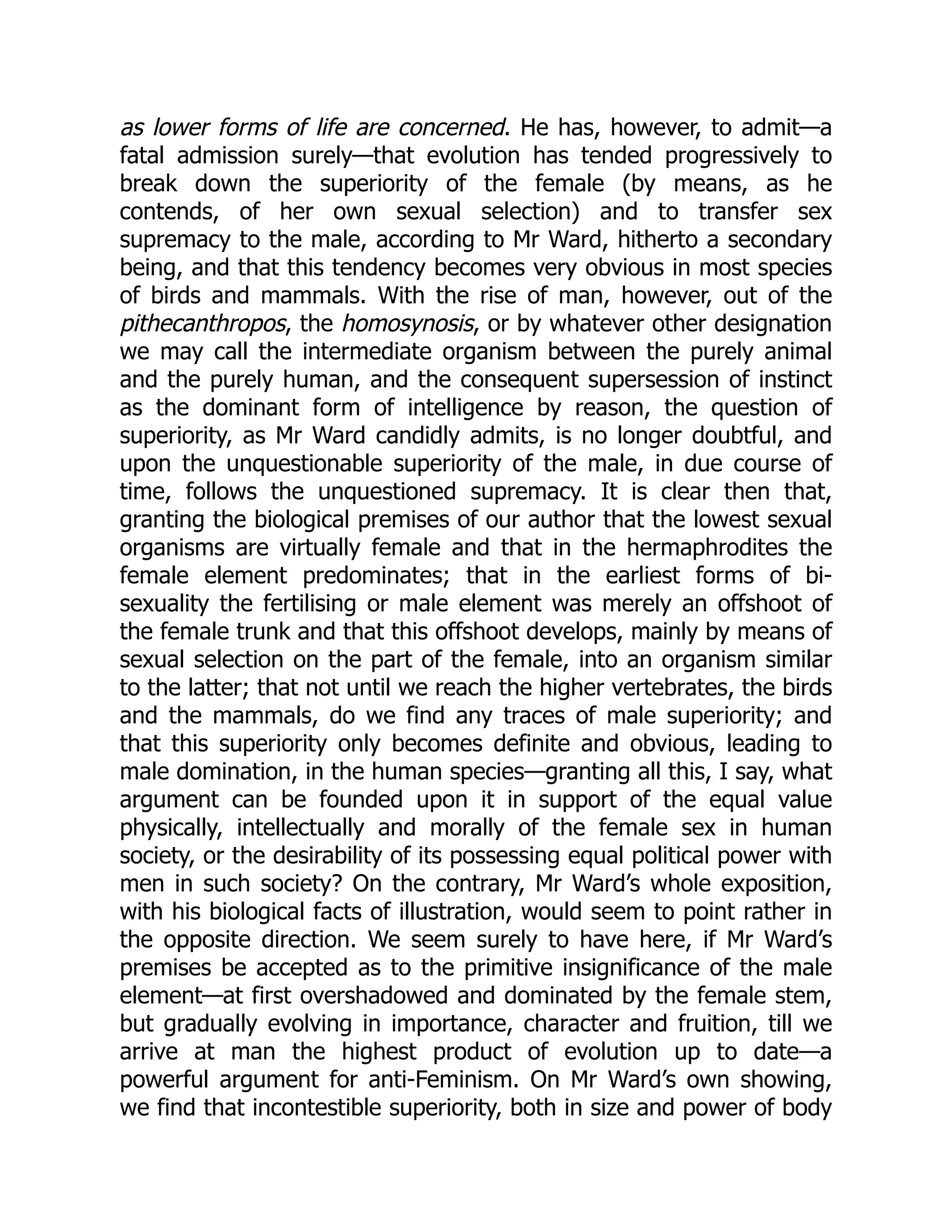 as lower forms of life are concerned. He has, however, to admit—a
fatal admission surely—that evolution has tended progressively to
break down the superiority of the female (by means, as he
contends, of her own sexual selection) and to transfer sex
supremacy to the male, according to Mr Ward, hitherto a secondary
being, and that this tendency becomes very obvious in most species
of birds and mammals. With the rise of man, however, out of the
pithecanthropos, the homosynosis, or by whatever other designation
we may call the intermediate organism between the purely animal
and the purely human, and the consequent supersession of instinct
as the dominant form of intelligence by reason, the question of
superiority, as Mr Ward candidly admits, is no longer doubtful, and
upon the unquestionable superiority of the male, in due course of
time, follows the unquestioned supremacy. It is clear then that,
granting the biological premises of our author that the lowest sexual
organisms are virtually female and that in the hermaphrodites the
female element predominates; that in the earliest forms of bi-
sexuality the fertilising or male element was merely an offshoot of
the female trunk and that this offshoot develops, mainly by means of
sexual selection on the part of the female, into an organism similar
to the latter; that not until we reach the higher vertebrates, the birds
and the mammals, do we find any traces of male superiority; and
that this superiority only becomes definite and obvious, leading to
male domination, in the human species—granting all this, I say, what
argument can be founded upon it in support of the equal value
physically, intellectually and morally of the female sex in human
society, or the desirability of its possessing equal political power with
men in such society? On the contrary, Mr Ward’s whole exposition,
with his biological facts of illustration, would seem to point rather in
the opposite direction. We seem surely to have here, if Mr Ward’s
premises be accepted as to the primitive insignificance of the male
element—at first overshadowed and dominated by the female stem,
but gradually evolving in importance, character and fruition, till we
arrive at man the highest product of evolution up to date—a
powerful argument for anti-Feminism. On Mr Ward’s own showing,
we find that incontestible superiority, both in size and power of body
 