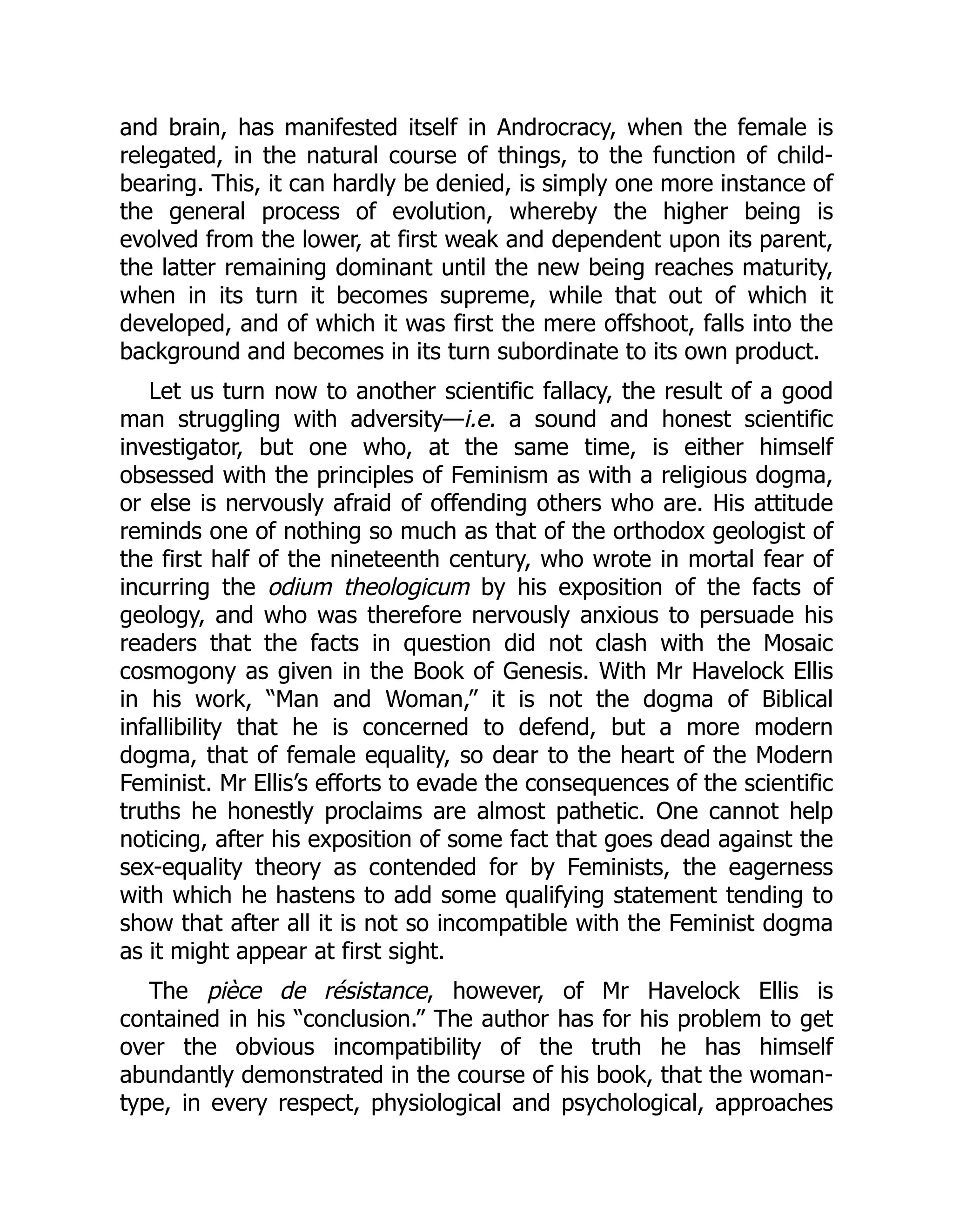 and brain, has manifested itself in Androcracy, when the female is
relegated, in the natural course of things, to the function of child-
bearing. This, it can hardly be denied, is simply one more instance of
the general process of evolution, whereby the higher being is
evolved from the lower, at first weak and dependent upon its parent,
the latter remaining dominant until the new being reaches maturity,
when in its turn it becomes supreme, while that out of which it
developed, and of which it was first the mere offshoot, falls into the
background and becomes in its turn subordinate to its own product.
Let us turn now to another scientific fallacy, the result of a good
man struggling with adversity—i.e. a sound and honest scientific
investigator, but one who, at the same time, is either himself
obsessed with the principles of Feminism as with a religious dogma,
or else is nervously afraid of offending others who are. His attitude
reminds one of nothing so much as that of the orthodox geologist of
the first half of the nineteenth century, who wrote in mortal fear of
incurring the odium theologicum by his exposition of the facts of
geology, and who was therefore nervously anxious to persuade his
readers that the facts in question did not clash with the Mosaic
cosmogony as given in the Book of Genesis. With Mr Havelock Ellis
in his work, “Man and Woman,” it is not the dogma of Biblical
infallibility that he is concerned to defend, but a more modern
dogma, that of female equality, so dear to the heart of the Modern
Feminist. Mr Ellis’s efforts to evade the consequences of the scientific
truths he honestly proclaims are almost pathetic. One cannot help
noticing, after his exposition of some fact that goes dead against the
sex-equality theory as contended for by Feminists, the eagerness
with which he hastens to add some qualifying statement tending to
show that after all it is not so incompatible with the Feminist dogma
as it might appear at first sight.
The pièce de résistance, however, of Mr Havelock Ellis is
contained in his “conclusion.” The author has for his problem to get
over the obvious incompatibility of the truth he has himself
abundantly demonstrated in the course of his book, that the woman-
type, in every respect, physiological and psychological, approaches
 
