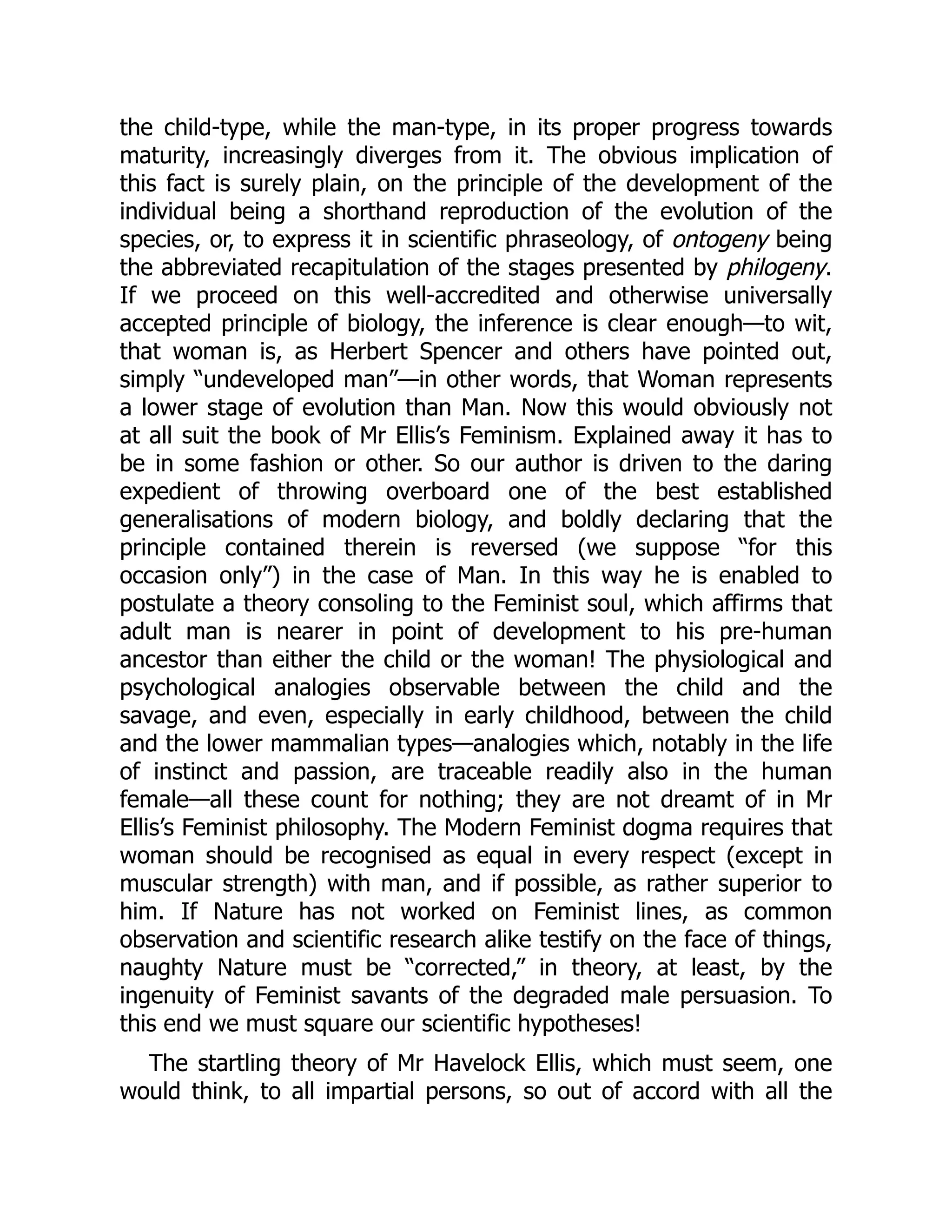 the child-type, while the man-type, in its proper progress towards
maturity, increasingly diverges from it. The obvious implication of
this fact is surely plain, on the principle of the development of the
individual being a shorthand reproduction of the evolution of the
species, or, to express it in scientific phraseology, of ontogeny being
the abbreviated recapitulation of the stages presented by philogeny.
If we proceed on this well-accredited and otherwise universally
accepted principle of biology, the inference is clear enough—to wit,
that woman is, as Herbert Spencer and others have pointed out,
simply “undeveloped man”—in other words, that Woman represents
a lower stage of evolution than Man. Now this would obviously not
at all suit the book of Mr Ellis’s Feminism. Explained away it has to
be in some fashion or other. So our author is driven to the daring
expedient of throwing overboard one of the best established
generalisations of modern biology, and boldly declaring that the
principle contained therein is reversed (we suppose “for this
occasion only”) in the case of Man. In this way he is enabled to
postulate a theory consoling to the Feminist soul, which affirms that
adult man is nearer in point of development to his pre-human
ancestor than either the child or the woman! The physiological and
psychological analogies observable between the child and the
savage, and even, especially in early childhood, between the child
and the lower mammalian types—analogies which, notably in the life
of instinct and passion, are traceable readily also in the human
female—all these count for nothing; they are not dreamt of in Mr
Ellis’s Feminist philosophy. The Modern Feminist dogma requires that
woman should be recognised as equal in every respect (except in
muscular strength) with man, and if possible, as rather superior to
him. If Nature has not worked on Feminist lines, as common
observation and scientific research alike testify on the face of things,
naughty Nature must be “corrected,” in theory, at least, by the
ingenuity of Feminist savants of the degraded male persuasion. To
this end we must square our scientific hypotheses!
The startling theory of Mr Havelock Ellis, which must seem, one
would think, to all impartial persons, so out of accord with all the
 