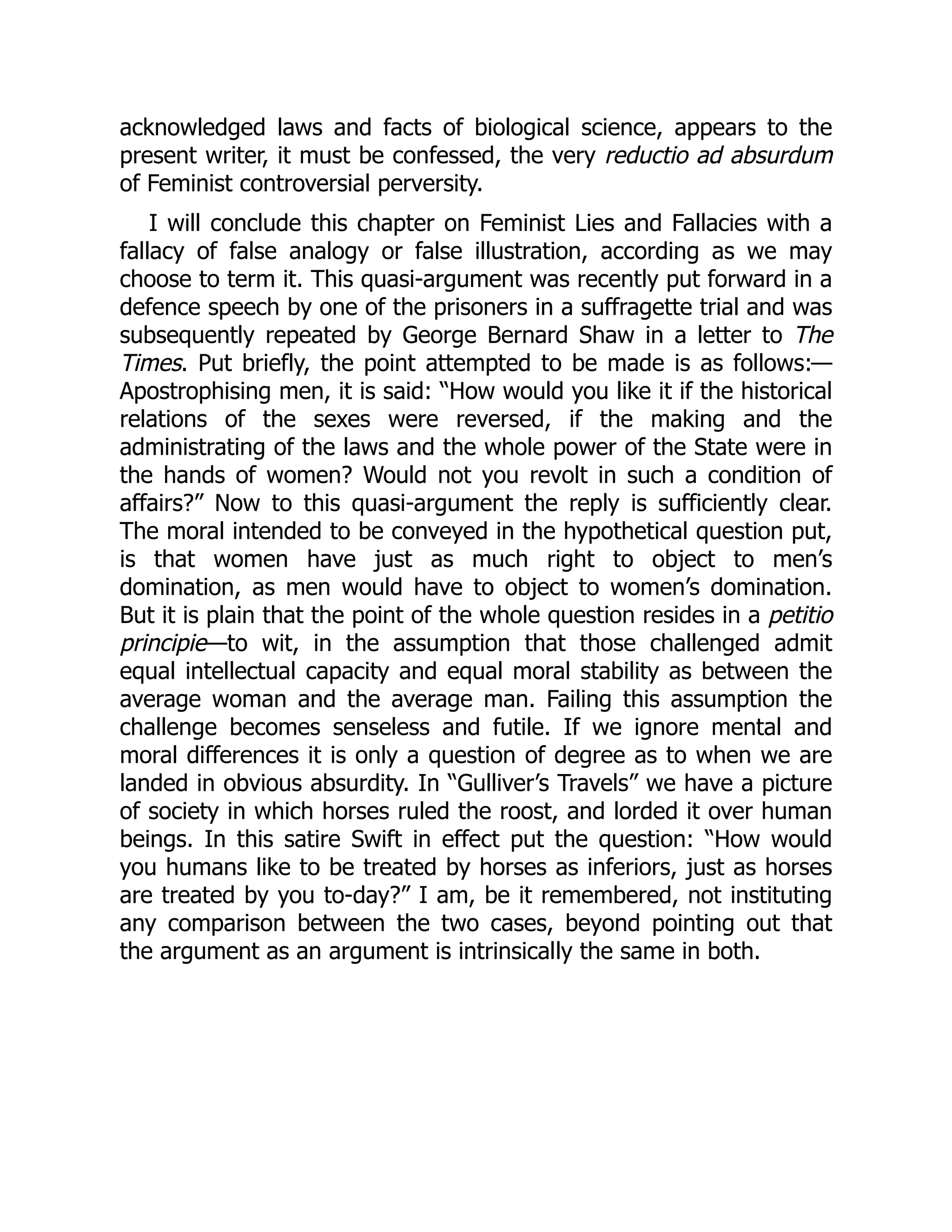 acknowledged laws and facts of biological science, appears to the
present writer, it must be confessed, the very reductio ad absurdum
of Feminist controversial perversity.
I will conclude this chapter on Feminist Lies and Fallacies with a
fallacy of false analogy or false illustration, according as we may
choose to term it. This quasi-argument was recently put forward in a
defence speech by one of the prisoners in a suffragette trial and was
subsequently repeated by George Bernard Shaw in a letter to The
Times. Put briefly, the point attempted to be made is as follows:—
Apostrophising men, it is said: “How would you like it if the historical
relations of the sexes were reversed, if the making and the
administrating of the laws and the whole power of the State were in
the hands of women? Would not you revolt in such a condition of
affairs?” Now to this quasi-argument the reply is sufficiently clear.
The moral intended to be conveyed in the hypothetical question put,
is that women have just as much right to object to men’s
domination, as men would have to object to women’s domination.
But it is plain that the point of the whole question resides in a petitio
principie—to wit, in the assumption that those challenged admit
equal intellectual capacity and equal moral stability as between the
average woman and the average man. Failing this assumption the
challenge becomes senseless and futile. If we ignore mental and
moral differences it is only a question of degree as to when we are
landed in obvious absurdity. In “Gulliver’s Travels” we have a picture
of society in which horses ruled the roost, and lorded it over human
beings. In this satire Swift in effect put the question: “How would
you humans like to be treated by horses as inferiors, just as horses
are treated by you to-day?” I am, be it remembered, not instituting
any comparison between the two cases, beyond pointing out that
the argument as an argument is intrinsically the same in both.
 