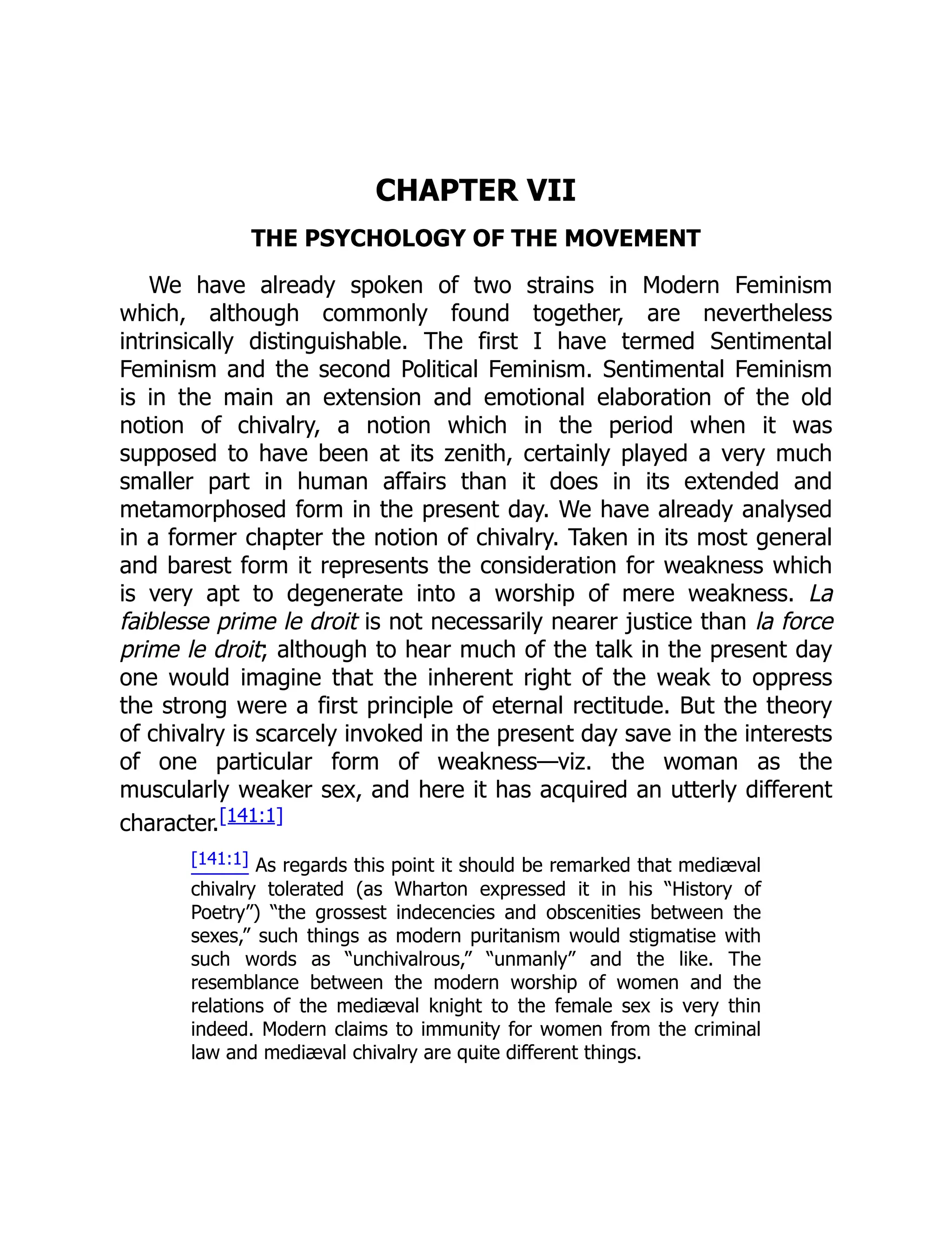 CHAPTER VII
THE PSYCHOLOGY OF THE MOVEMENT
We have already spoken of two strains in Modern Feminism
which, although commonly found together, are nevertheless
intrinsically distinguishable. The first I have termed Sentimental
Feminism and the second Political Feminism. Sentimental Feminism
is in the main an extension and emotional elaboration of the old
notion of chivalry, a notion which in the period when it was
supposed to have been at its zenith, certainly played a very much
smaller part in human affairs than it does in its extended and
metamorphosed form in the present day. We have already analysed
in a former chapter the notion of chivalry. Taken in its most general
and barest form it represents the consideration for weakness which
is very apt to degenerate into a worship of mere weakness. La
faiblesse prime le droit is not necessarily nearer justice than la force
prime le droit; although to hear much of the talk in the present day
one would imagine that the inherent right of the weak to oppress
the strong were a first principle of eternal rectitude. But the theory
of chivalry is scarcely invoked in the present day save in the interests
of one particular form of weakness—viz. the woman as the
muscularly weaker sex, and here it has acquired an utterly different
character.[141:1]
[141:1] As regards this point it should be remarked that mediæval
chivalry tolerated (as Wharton expressed it in his “History of
Poetry”) “the grossest indecencies and obscenities between the
sexes,” such things as modern puritanism would stigmatise with
such words as “unchivalrous,” “unmanly” and the like. The
resemblance between the modern worship of women and the
relations of the mediæval knight to the female sex is very thin
indeed. Modern claims to immunity for women from the criminal
law and mediæval chivalry are quite different things.
 