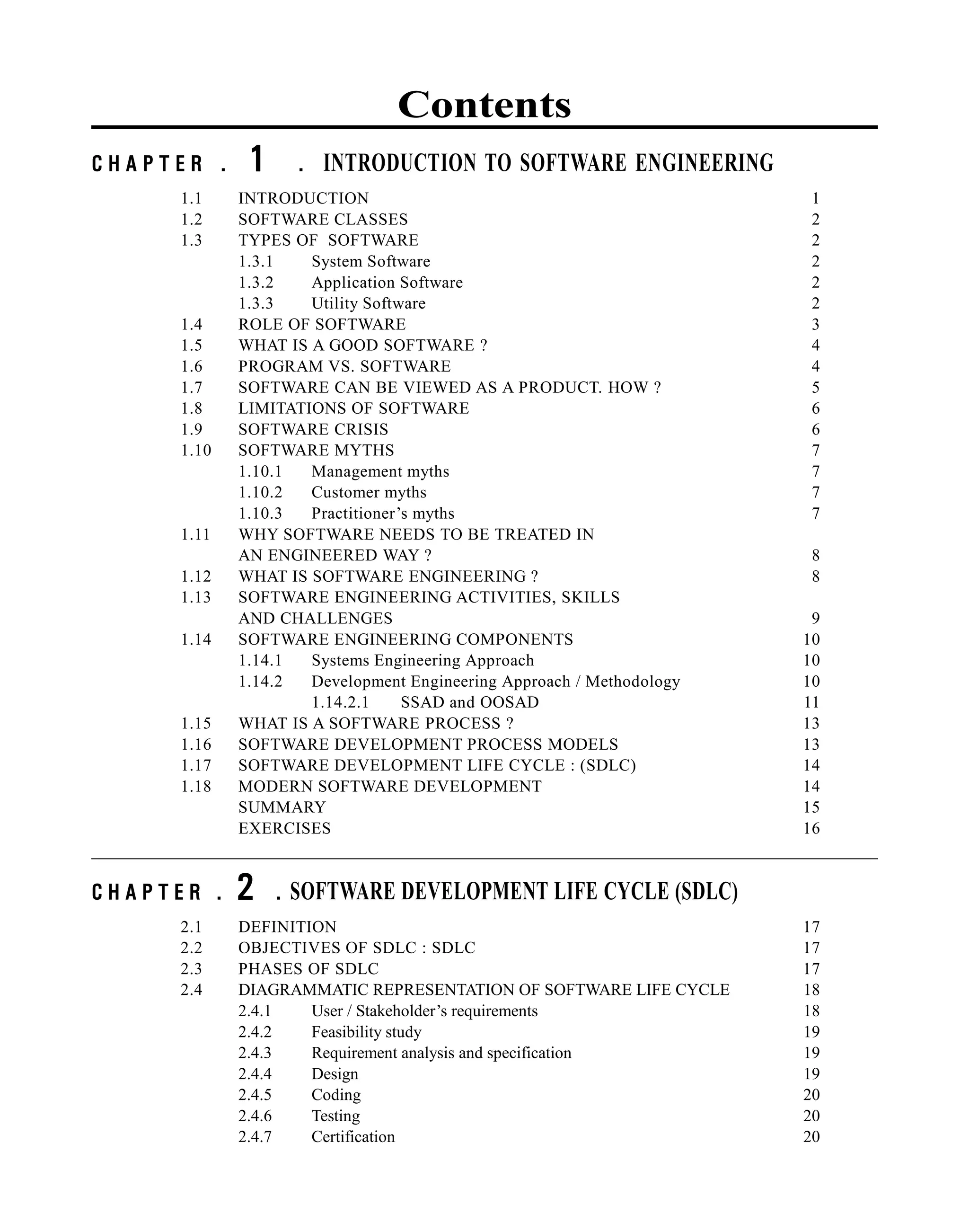 Contents
C H A P T E R . 1 . INTRODUCTION TO SOFTWARE ENGINEERING
1.1 INTRODUCTION 1
1.2 SOFTWARE CLASSES 2
1.3 TYPES OF SOFTWARE 2
1.3.1 System Software 2
1.3.2 Application Software 2
1.3.3 Utility Software 2
1.4 ROLE OF SOFTWARE 3
1.5 WHAT IS A GOOD SOFTWARE ? 4
1.6 PROGRAM VS. SOFTWARE 4
1.7 SOFTWARE CAN BE VIEWED AS A PRODUCT. HOW ? 5
1.8 LIMITATIONS OF SOFTWARE 6
1.9 SOFTWARE CRISIS 6
1.10 SOFTWARE MYTHS 7
1.10.1 Management myths 7
1.10.2 Customer myths 7
1.10.3 Practitioner’s myths 7
1.11 WHY SOFTWARE NEEDS TO BE TREATED IN
AN ENGINEERED WAY ? 8
1.12 WHAT IS SOFTWARE ENGINEERING ? 8
1.13 SOFTWARE ENGINEERING ACTIVITIES, SKILLS
AND CHALLENGES 9
1.14 SOFTWARE ENGINEERING COMPONENTS 10
1.14.1 Systems Engineering Approach 10
1.14.2 Development Engineering Approach / Methodology 10
1.14.2.1 SSAD and OOSAD 11
1.15 WHAT IS A SOFTWARE PROCESS ? 13
1.16 SOFTWARE DEVELOPMENT PROCESS MODELS 13
1.17 SOFTWARE DEVELOPMENT LIFE CYCLE : (SDLC) 14
1.18 MODERN SOFTWARE DEVELOPMENT 14
SUMMARY 15
EXERCISES 16
C H A P T E R . 2 . SOFTWARE DEVELOPMENT LIFE CYCLE (SDLC)
2.1 DEFINITION 17
2.2 OBJECTIVES OF SDLC : SDLC 17
2.3 PHASES OF SDLC 17
2.4 DIAGRAMMATIC REPRESENTATION OF SOFTWARE LIFE CYCLE 18
2.4.1 User / Stakeholder’s requirements 18
2.4.2 Feasibility study 19
2.4.3 Requirement analysis and specification 19
2.4.4 Design 19
2.4.5 Coding 20
2.4.6 Testing 20
2.4.7 Certification 20
 