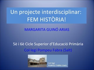 Un projecte interdisciplinar:  FEM HISTÒRIA! 5è i 6è Cicle Superior d’Educació Primària Col·legi Pompeu Fabra (Salt) MARGARITA GUINÓ ARIAS 