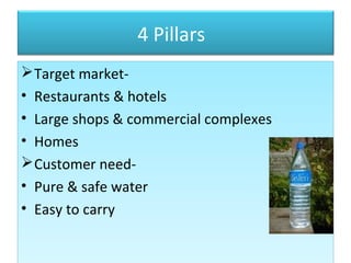 4 Pillars
Target market-
• Restaurants & hotels
• Large shops & commercial complexes
• Homes
Customer need-
• Pure & safe water
• Easy to carry
Target market-
• Restaurants & hotels
• Large shops & commercial complexes
• Homes
Customer need-
• Pure & safe water
• Easy to carry
 