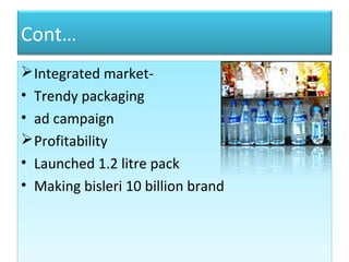 Cont…
Integrated market-
• Trendy packaging
• ad campaign
Profitability
• Launched 1.2 litre pack
• Making bisleri 10 billion brand
Integrated market-
• Trendy packaging
• ad campaign
Profitability
• Launched 1.2 litre pack
• Making bisleri 10 billion brand
 