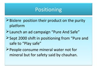 Positioning
Bislere position their product on the purity
platform
Launch an ad campaign “Pure And Safe”
Sept 2000 shift in positioning from “Pure and
safe to “Play safe”
People consume mineral water not for
mineral but for safety said by chauhan.
Bislere position their product on the purity
platform
Launch an ad campaign “Pure And Safe”
Sept 2000 shift in positioning from “Pure and
safe to “Play safe”
People consume mineral water not for
mineral but for safety said by chauhan.
 
