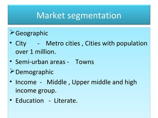 Market segmentation
Geographic
• City - Metro cities , Cities with population
over 1 million.
• Semi-urban areas - Towns
Demographic
• Income - Middle , Upper middle and high
income group.
• Education - Literate.
Geographic
• City - Metro cities , Cities with population
over 1 million.
• Semi-urban areas - Towns
Demographic
• Income - Middle , Upper middle and high
income group.
• Education - Literate.
 