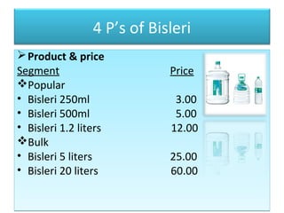 4 P’s of Bisleri
Product & price
Segment Price
Popular
• Bisleri 250ml 3.00
• Bisleri 500ml 5.00
• Bisleri 1.2 liters 12.00
Bulk
• Bisleri 5 liters 25.00
• Bisleri 20 liters 60.00
Product & price
Segment Price
Popular
• Bisleri 250ml 3.00
• Bisleri 500ml 5.00
• Bisleri 1.2 liters 12.00
Bulk
• Bisleri 5 liters 25.00
• Bisleri 20 liters 60.00
 